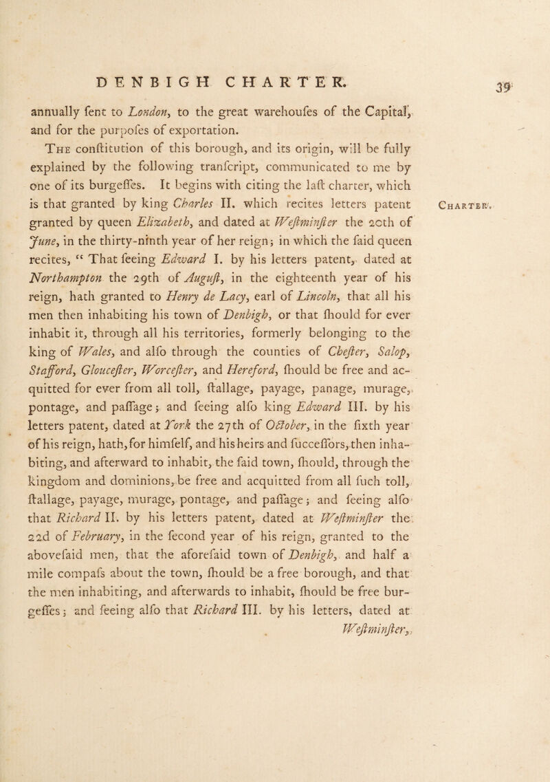 39 annually fent to London, to the great warehoufes of the Capital, and for the purpofes of exportation. The conftitution of this borough, and its origin, will be fully explained by the following tranfcript, communicated to me by one of its burgefifes. It begins with citing the lad charter, which is that granted by king Charles II. which recites letters patent granted by queen Elizabeth, and dated at Weftminfter the 2Cth of June, in the thirty-ninth year of her reign; in which the faid queen recites, fC That feeing Edward I. by his letters patent, dated at Northampton the 29th of Auguft, in the eighteenth year of his reign, hath granted to Henry de Lacy, earl of Lincoln, that all his men then inhabiting his town of Denbigh, or that fhould for ever inhabit it, through all his territories, formerly belonging to the king of Wales, and alfo through the counties of Chefter3 Salop, Stafford, Gloucefter, Wore eft er, and Hereford, fhould be free and ac- quitted for ever from all toll, ftallage, payage, panage, murage,, pontage, and paffage; and feeing alfo king Edward III. by his letters patent, dated at York the 27th of Odlober3 in the fixth year of his reign, hath, for himfelf, and his heirs and fucceffors, then inha¬ biting, and afterward to inhabit, the faid town, fhould, through the kingdom and dominions, be free and acquitted from all fuch toll, ftallage, payage, murage, pontage, and paftage; and feeing alfo that Richard II. by his letters patent, dated at Weftminfter the. 22d of February, in the fecond year of his reign, granted to the abovefaid men, that the aforefaid town of Denbigh, and half a mile compafs about the town, fhould be a free borough, and that the men inhabiting, and afterwards to inhabit, fhould be free bur- Weftminfter„ Charter-,