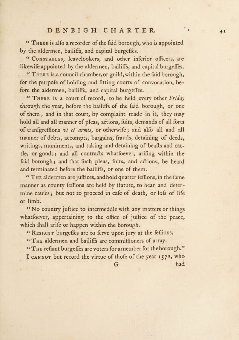 * et There is alfo a recorder of the faid borough, who is appointed by the aldermen, bailiffs, and capital burgeffes. “ Constables, leavelookers, and other inferior officers, are likewife appointed by the aldermen, bailiffs, and capital burgeffes. “ There is a council chamber, or guild, within the faid borough, for the purpofe of holding and fitting courts of convocation, be¬ fore the aldermen, bailiffs, and capital burgeffes. fc There is a court of record, to be held every other Friday through the year, before the bailiffs of the faid borough, or one of them, and in that court, by complaint made in it, they may hold all and all manner of pleas, actions, fuits, demands of all forts of tranfgreflions vi et armhy or otherwife ; and alfo all and all manner of debts, accompts, bargains, frauds, detaining of deeds, writings, muniments, and taking and detaining of beafts and cat¬ tle, or goods 1 and all contracts whatfoever, arifing within the faid borough; and that fuch pleas, fuits, and a&ions, be heard and terminated before the bailiffs, or one of them. “ The aldermen are juftices, and hold quarter feflions, in the fame manner as county feffions are held by ftatute, to hear and deter¬ mine caufes; but not to proceed in cafe of death, or lofs of life or limb. “No country juftice to intermeddle with any matters or things whatfoever, appertaining to the office of juftice of the peace, which fhall arife or happen within the borough. “ Resiant burgeffes are to ferve upon jury at the feffions. “The aldermen and bailiffs are commiffioners of array. “The reliant burgeffes are voters for a member for the borough/ I cannot but record the virtue of thofe of the year 15 72, who G had