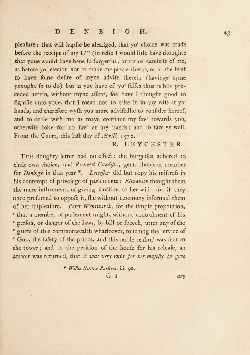 pleafure; that will haplie be aleadged, that yor choice was made before the receipt of my Lrefl (in relie 1 would litle have thoughte that youe would have bene fo forgetfully or rather carelefle of me, as before yor elecion not to make me privie therto, or at the lead to have fome defire of myne advife therein (havinge tyme ynoughe fo to do) but as you have of yof felfes thus rafhlie pro- ceded herein, without myne aflent, foe have I thought good to fignifie unto youe, that I mean not to take it in any wife at yor hands, and therefore wyfh you more advifedlie to confider hereof, and to deale with me as maye continue my favr towards you, otherwife loke for no favr at my hands: and fo fare ye well. From the Court, this laft day of April!, 1572. R. LEYCESTER. This doughty letter had no effect: the b urge lies adhered to their own choice, and Richard Candijhe, gent. Hands as member for Denbigh in that year *. Leicefter did but copy his miftrefs in his contempt of privelege of parlements : Elizabeth thought them the mere inftruments of giving fan£tion to her will: for if they once prefumed to oppofe it, fhe without ceremony informed them of her difpleafure. Peter Wentworth, for the fimple proportion, * that a member of parlement might, without controlment of his c perfon, or danger of the laws, by bill or fpeech, utter any of the c griefs of this commonwealth whatfoever, touching the fervice of c God, the fafety of the prince, and this noble realm/ was fent to the tower 1 and to the petition of the houfe for his releafe, an anfwer was returned, that it was very unfit for her majefiy to give * Willit Rot it ice Parliam. iii. 98. G 2 any