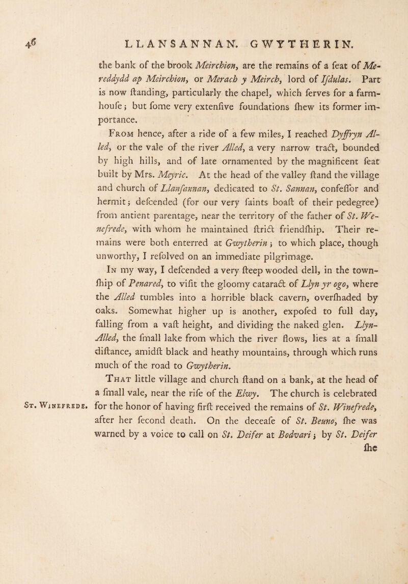 4<* LLANS ANNAN. GWYTHERIN. the bank of the brook Meirchion, are the remains of a feat of Me- reddydd ap Meirchion, or Merach y Meirchy lord of Ifdulas. Part is now Handing, particularly the chapel, which ferves for a farm- houfe; but fome very extenfive foundations fhew its former im¬ portance. From hence, after a ride of a few miles, I reached Dyffryn Ai¬ ledy or the vale of the river Alledy a very narrow tradt, bounded by high hills, and of late ornamented by the magnificent feat built by Mrs. Meyric. At the head of the valley Hand the village and church of Llanfannany dedicated to St. Sannan, confefTor and hermit i defcended (for our very faints boait of their pedegree) from antient parentage, near the territory of the father of St. We~ nefrede3 with whom he maintained Hridt friendfhip. Their re¬ mains were both enterred at Gwytherin; to which place, though unworthy, I refolved on an immediate pilgrimage. In my way, I defcended a very Heep wooded dell, in the town- fhip of Penaredy to vifit the gloomy cataradt of Llyn yr ogo} where the Ailed tumbles into a horrible black cavern, overfhaded by oaks. Somewhat higher up is another, expofed to full day, falling from a vaH height, and dividing the naked glen. Llyn- Alledy the fmall lake from which the river flows, lies at a fmall diflance, amidfl black and heathy mountains, through which runs much of the road to Gwytherin. That little village and church Hand on a bank, at the head of a fmall vale, near the rife of the Elwy. The church is celebrated St. Winefrede. for the honor of having firH received the remains of St. JdPinefredey after her fecond death. On the deceafe of St. Beunoy fhe was warned by a voice to call on St. Deifer at Bodvari j by St. Deifer flie