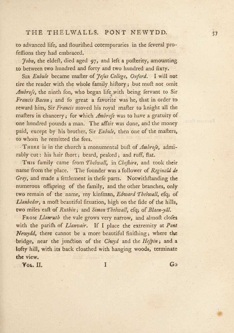 THE THELWALLS. PONT NEWYDD, to advanced life, and flourifhed cotemporaries in the lever a! pro- feffions they had embraced. John, the eldeil, died aged 97, and left a poilerity, amounting to between two hundred and forty and two hundred and fixty. Sir Eubule became mailer of Jefus College, Oxford. I will not tire the reader with the whole family hiilory; but mull not omit Ambrofe, the ninth fon, who began life jvith being fervant to Sir Francis Bacon; and fo great a favorite was he, that in order to reward him, Sir Francis moved his royal mailer to knight all the mailers in chancery; for which Ambrofe was to have a gratuity of one hundred pounds a man. The affair was done, and the money paid, except by his brother, Sir Eubule, then one of the mailers, to whom he remitted the fees. There is in the church a monumental bull of Ambrofe, admi¬ rably cut: his hair ihort; beard, peaked; and ruff, flat. This family came from Fhelwall, in Chejhire, and took their name from the place. The founder was a follower of Reginald de Grey, and made a fettlement in thefe parts. Notwithilanding the numerous offspring of the family, and the other branches, only two remain of the name, my kinfman, Edward Fhelwall, efq; of Llanbeder, a moil beautiful fituation, high on the fide of the hills, two miles eaft of Ruthin; and Simon Fhelwall, efq; of Blaen-ydh From Llanruth the vale grows very narrow, and almoil clofes with the parifh of Llanvair. If I place the extremity at Pont Newydd, there cannot be a more beautiful finifhing; where the bridge, near the jundlion of the Clwyd and the Hefpin; and a lofty hill, with its back cloathed with hanging woods, terminate the view. Tot. II. I Go