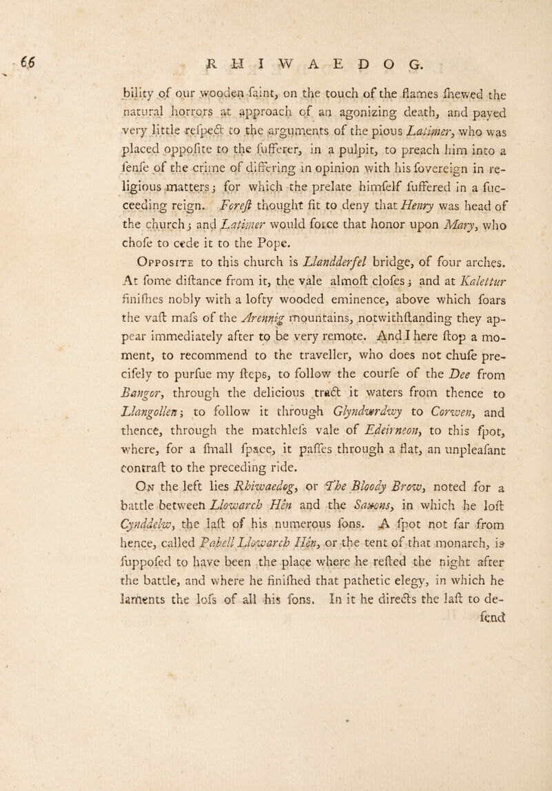 “ r *.7* bility of our wooden faint, on the touch of the flames fhewed the natural horrors at approach of an agonizing death, and payed very little -refped to the -arguments of the pious Latimer, who was placed oppofite to the (offerer, in a pulpit, to preach him into a fenfepf the crime of differing in opinion with hisfovereign in re¬ ligious matters3 for which the prelate hirnfelf differed in a fuc- ceeding reign. Fcreft thought fit to deny that Henry was head of the church 3 and Latimer would force that honor upon Maryy who chofe to cede it to the Pope. Opposite to this church is IJandderfel bridge, of four arches. At feme diftance from it, the vale almoft clofes 3 and at Kalettur finifhes nobly with a lofty wooded eminence, above which foars the vail mafs of the Arennig mountains, notwithflanding they ap¬ pear immediately after to be very remote. And I here flop a mo¬ ment, to recommend to the traveller, who does not chufe pre- cifely to purfue my fteps, to follow the courfe of the Dee from Bangor, through the delicious trad it waters from thence to Llangollen 3 to follow it through Glyndwrdwy to Corwen, and thence, through the matchlefs vale of Edeirneon, to this fpoty where, for a ffnall fpace, it paffes through a flat, an unpleafant Contrail to the preceding ride. On the left lies Rhiwaedog, or T'be Bloody Brow, noted for a battle between Llowarch Hen and the Saxons y in which he loft Cynddelw, the laft of his numerous fons. A fpot not far from hence, called Bahell Llowarch Hen, or the tent of that monarch, is- « fuppofed to have been the place where he refted the night after the battle, and where he finifhed that pathetic elegy, in which he laments the lofs of all his fons. In it he direds the laft to de- „ ' feud