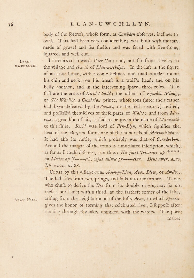 7& Li, an- WWCHLLYN, A-ran Hill. l, LAN-UWGHLLY N, body of the fortrefs, whofe form, as Camlden obferves, inclines to ovah This had been very confiderable; was built with mortar, made of gravel and fea fhells ; and was faced with free-ftone, fquaredj and well cut. I returned towards Caer Gai; and, not far from thence, to the village and church of Llan-uwchllyn. In the laft is the figure of an armed man, with a conic helmet, and mail muffler round his chin and neck: on his breaft is a wolf’s head, and on his belly another; and in the intervening fpace, three rofes. The fir ft arc the arms* ofRirid Vlaidd;.. the others of Kynedda Wledig or, The Warlike, a Cumbrian prince, whofe fons (after their father; had been defeated by the. Saxons, in- the fixth century) retired, and poiTefifed themfeJves of thefe parts of Wales: and from Mei~- ricn, a grandfon of his, is faid to be given the name of Meirionkh to this ftiire. Ririd was lord of Ren-Llyn> which ftgnifies the*, head of the lake, and forms one of the hundreds of Meirionithjhire. It had alio its caftie,- which probably was that; of Corndochon Around the margin of the. tomb is a mutilated infeription, which, as far as I could difeover, run thus : Hie jacet Johannes ap * * * * ap Madoc ap J-cuju.s animat pr—etur. Reus amen. anno>, Dnl mccc. st. 88. Close by this village runs Avon-y-Llany Avon Lkwyot Amlew*. The laft rifes from two fprings, and falls into the former., Thofe; who chufe to derive the Dee from its double origin, may fix on, thefe: but I met with a third,, at the fartheft corner of the lake, arifing from the neighborhood of the, lofty Aran, to which Spencer. gives the honor of forming that celebrated river, I fuppofe after running through the lake, unmixed with the waters. The poet; makes