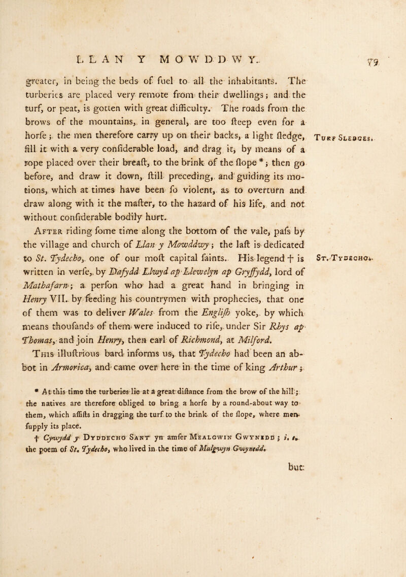 greater, in being the beds of fuel to all the inhabitants. The turberies are placed very remote from* their dwellings; and the turf, or peat, is gotten with great difficulty. The roads from the brows of the mountains,, in general* are too deep even for a horfe y the men therefore carry up on their backs, a light fledge, Turf Sledges* fill it with a very confiderable load, and drag it, by means of a rope placed over their bread, to the brink of the Hope*; then go before, and draw it down, dill preceding,, and guiding its mo¬ tions, which at times have been fo violent,, as to overturn and draw along with it the mader, to the hazard of his life, and not without confiderable bodily hurt. After riding fome time along the bottom of the vale, pafs by the village and church of Elan y Mowddwy; the lad is dedicated to St. 'Tydechoy, one of our mod capital faints.. His legend -f- is St. Tydeqho*,. written in verfe,. by Dafydd Llwyd ap-Llewelyn ap Gryffydd, lord of Mathafarn; a. perfon wha had a great hand in bringing in Henry VII. by feeding his countrymen with prophecies, that one of them was to deliver Wales■ from the Englijh yoke,, by which means thoufands- of them were induced to rife,, under Sir Rhys ap ^homaSyZnd join Henry, then earl of Richmond, at Milford. This illudrious bard informs us, that tfydecho had been an ab¬ bot in Armorica, and-came over here in the time of king Arthur; # At this time the turberies lie at a great diftance from the brow of the hill j the natives are therefore obliged to bring a horfe by a round-about way to them, which aflifts in dragging the turf, to the brink of the dope, where meiv fupply its place. f Cynvydd y Dyddecho Sant yn amfer Mealgwin Gwynedd ; /. the poem of St* Tydeeho, who lived in the time of Malgwyn Gwynedd* but: