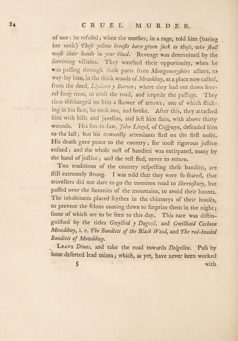of one: he refufed; when the mother, in a rage, told him (baring her neck) Thefe yellozv breajfs have given fuck to thofe, who jhatl waflo their hands in your blood. Revenge was determined by the Surviving villains. 1. hey watched their opportunity, when he was palling through thefe parts from Montgomeryfhire aflizes, to way-lay him, in the thick woods oi Mowddwy, at a place now called,, from the deed, Llydiarty Barwn; where they had. cut down feve- ral long trees, to crofs the road, and1 impede the paiTage. They then difcharged on him a fhower of arrows; one of which fuck¬ ing in his face, he took out, and'broke. After this, they attacked him with bills and javelins, and left him flain, with above thirty wounds. His fon-in-law, John Llwyd, of Ceifgwyn, defended him, to the laft; but his cowardly attendants fled on the firft onfet. His death gave peace to the country; for mod: rigorous juftice enfued; and the whole neft of banditti was extirpated, many by the hand of juilice; and the reft fled, never to return. The traditions of the country refpefling thefe banditti, are itill extremely ftrong. I was told that they were fo feared, that travellers did not dare to go the common road to Shrewjbury, but palled over the fummits of the mountains, to avoid their haunts* The inhabitants placed fcythes in the chimneys of their houfes, to prevent the felons coming down to furprize them in the night; fome of which are to be feen to this day. This race was diftin- guifhed by the titles Gwyllied y Dugoed, and Gwilliaid Cochion Mowddwy, i. e. The Banditti of the Black Wood, and The red-headed Banditti of Mowddwy. Leave Dinas, and take the road towards Bolgelleu. Pafs by fome deferted lead mines; which^ as yet^ have never been worked 5 ~ u with.