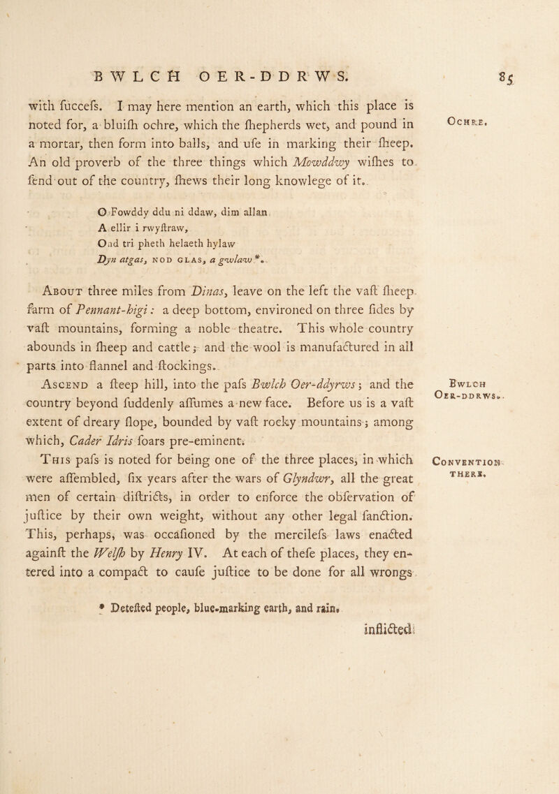 BWLCH OER-DD R W S. with fuccefs. I may here mention an earthy which this place is noted for, a bluifh ochre., which the fhepherds wet, and pound in a mortar, then form into balls, and ufe in marking their iheep. An old proverb of the three things which Mcwddvjy wifhes to fend out of the country, thews their long knowlege of it0. O Fowddy ddu ni ddaw, dim allan A ellir i rwyftravv, Oad tri pheth helaeth hylaw Dj» atgasy nod glas,ag'vula'w** About three miles from Dinas, leave on the left the vaft fheep farm of Pennant-higi: a deep bottom, environed on three fides by vaft mountains, forming a noble theatre. This whole country abounds in fheep and cattle; and the wool is manufactured in all parts into flannel and blockings. Ascend a fleep hill, into the pafs Bwlch Oer-ddyrws and the country beyond fuddenly affumes a new face. Before us is a vaft extent of dreary dope, bounded by vaft rocky mountains j among which, Cader Idris foars pre-eminent; This pafs is noted for being one of the three places, in which were affembled, fix years after the wars of Glyndwry all the great men of certain diftridfo, in order to enforce the obfervation of juflice by their own weight, without any other legal fandtion. This, perhaps, was occafioned by the mercilefs laws enadted againfl the Weljh by Henry IV. At each of thefe places, they en¬ tered into a compact to caufe juflice to be done for all wrongs * Detefted people, blue-marking earth, and rain* mfiidted; i i \ Ochre, Bwlch Oer-ddrws* . Convention THERE.