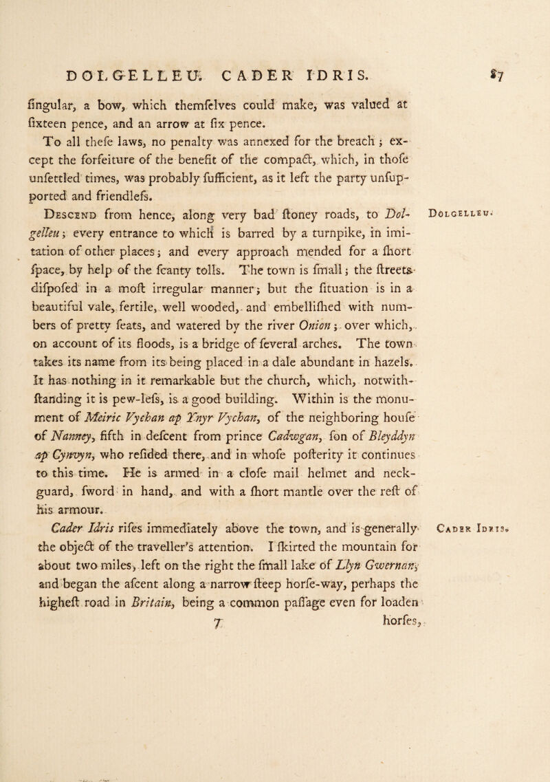 DOLGELLEU. CADER IDRIS. *7 fingular, a bow, which themfelves could make, was valued at fixteen pence, and an arrow at fix pence. To all thefe laws, no penalty was annexed for the breach ; ex¬ cept the forfeiture of the benefit of the compadt, which, in thofe unfettled times, wras probably fufficient, as it left the party unfup- ported and friendlefs. Descend from hence, along very bad ftoney roads, to DoU Dolgelleu* gelleuevery entrance to which is barred by a turnpike, in imi¬ tation of other places; and every approach mended for a Ihort fpace, by help of the fcanty tolls. The town is fmall; the ftreet& difpofed in a moft irregular manner; but the fituation is in a beautiful vale, fertile, well wrooded,* and embellifhed with num¬ bers of pretty feats, and watered by the river Onion; over which,., on account of its floods, is a bridge of feveral arches. The town takes its name from its^being placed in a dale abundant in hazels. It has nothing in it remarkable but the church, which, notwith* (landing it is pew-lefs, is. a good building. Within is the monu¬ ment of Metric Vychan ap 2'nyr Vy chart, of the neighboring houfe of Nanney, fifth in defcent from prince Cadwgan, fon of Bleyddyn ap Cynvyn, who refided there,.and in whofe pofterity it continues to this time. He is armed in a clofe mail helmet and neck- guard, fword in hand, and with a fhort mantle over the reft of His armour. Cader Idris rifes immediately above the town, and is generally' Cadsr Idris* the objedt of the traveller's attention. I fkirted the mountain for about two miles, left on the right the fmall lake of Llyn Gwernany and began the afcent along a narrow fteep horfe-way, perhaps the higheft road in Britain, being a common pafiage even for loaden 7 horfes, -• i