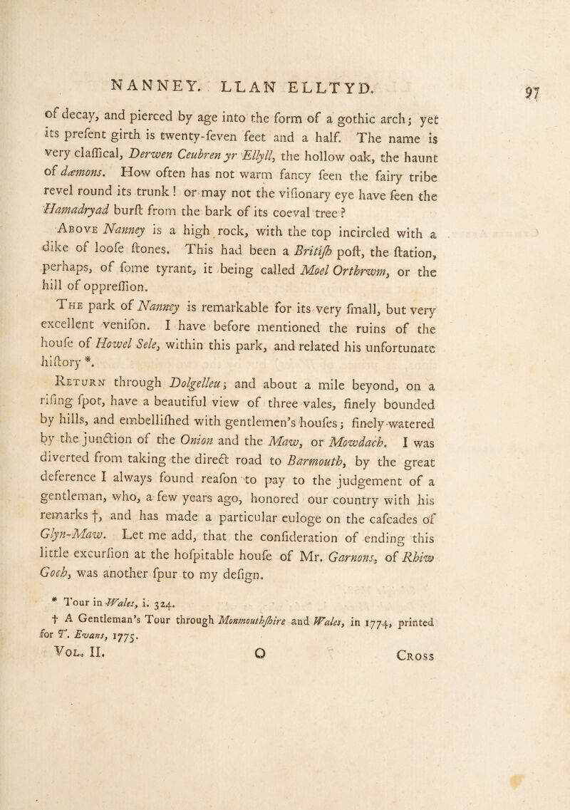 NANNEY. LEAN ELLTYD. €)l decay, and pierced by age into the form of a gothic archj yet us prefent girth is twenty-feven feet and a half. The name is very claffical, Berwen Ceubren yr Elly 11, the hollow oak, the haunt of daemons. How often has not warm fancy feen the fairy tribe revel round its trunk ! or may not the vifionary eye have feen the Hamadryad burfl from the bark of its coeval tree ? Above Nanney is a high rock, with the top incircled with a dike of loofe (tones. This had been a Britijh poll, the ftation^ pei haps, of fome tyrant, it-being called Alo-el Orthrwm, or the hill of oppreffion. The park of Nanney is remarkable for its very fmall, but very excellent veniibn. I have before mentioned the ruins of the houfe Oi How el dele, within this park, and related his unfortunate hi (lory *. Return- through Dolgelleu; and about a mile beyond, on a riling fpot, have a beautiful view of three vales, finely bounded by hills, and etnbellifhed with gentlemen’s houfes; finely-watered b} tne junction of the Onion and the ALaw, or Alowdach. I was divei ted from taking the diredl road to Barmouth, by the great deference I always found reafon to pay to the judgement of a gentleman, who, a few years ago, honored our country with his remarks j, and has made a particular euloge on the cafcades of Glyn-Maw» Let me add, that the confideration of ending this little excurfion at the hofpitable houfe of Mr. Gannons, of Rhiw Go eh, was another four to my defign. * Tour in Wales, i. 324, f A Gentleman’s Tour for T\ Evans, 1775. VOL, II. through Monmouthjhire and Wales, in 1774, printed o Cross