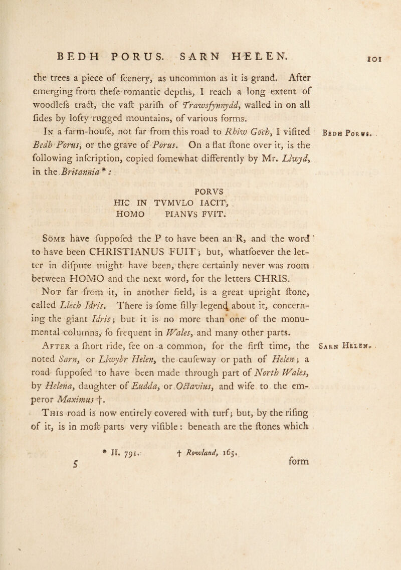 ioi the trees a piece of fcenery, as uncommon as it is grand. After emerging from thefe romantic depths, I reach a long extent of woodlefs tra6t, the vaft parifh of Trawsfynnydd, walled in on all Tides by lofty rugged mountains, of various forms. In a farm-houfe, not far from this road to Rhiw Goch, I vifited Bedh P'orus, or the grave of Poms. On a flat flone over it, is the following infcription, copied fomewhat differently by Mr. Llwyd, in the,Britannia *: PORVS HIC IN TVMVLO IACIT, HOMO PIANVS FVIT. Some have fuppofed the P to have been an R, and the word 1 to have been CHRISTIANUS FUIF; but, whatfoever the let¬ ter in difpute might have been, there certainly never was room between HOMO and the next word, for the letters CHRIS. Not far from it, in another field, is a great upright ftone, called Llech Idris. There is fome filly legen4 about it, concern¬ ing the giant Idris, but it is no more than one of the monu¬ mental columns, fo frequent in Wales, and many other parts. After a fhort ride, fee on a common, for the firft time, the noted Sam, or Llwybr Helen, the caufeway or path of Helen; a road fuppofed 5to have been made through part of North Wales, by Helena, daughter of Eudda, or OBavius, and wife to the em¬ peror Maximus -f. This road is now entirely covered with turf; but, by the rifing of it, is in moll parts very vifible: beneath are the ftones which » % Bedh Porvs. Sarn Helen?. . s * II. 791. f Rowland, 165. form