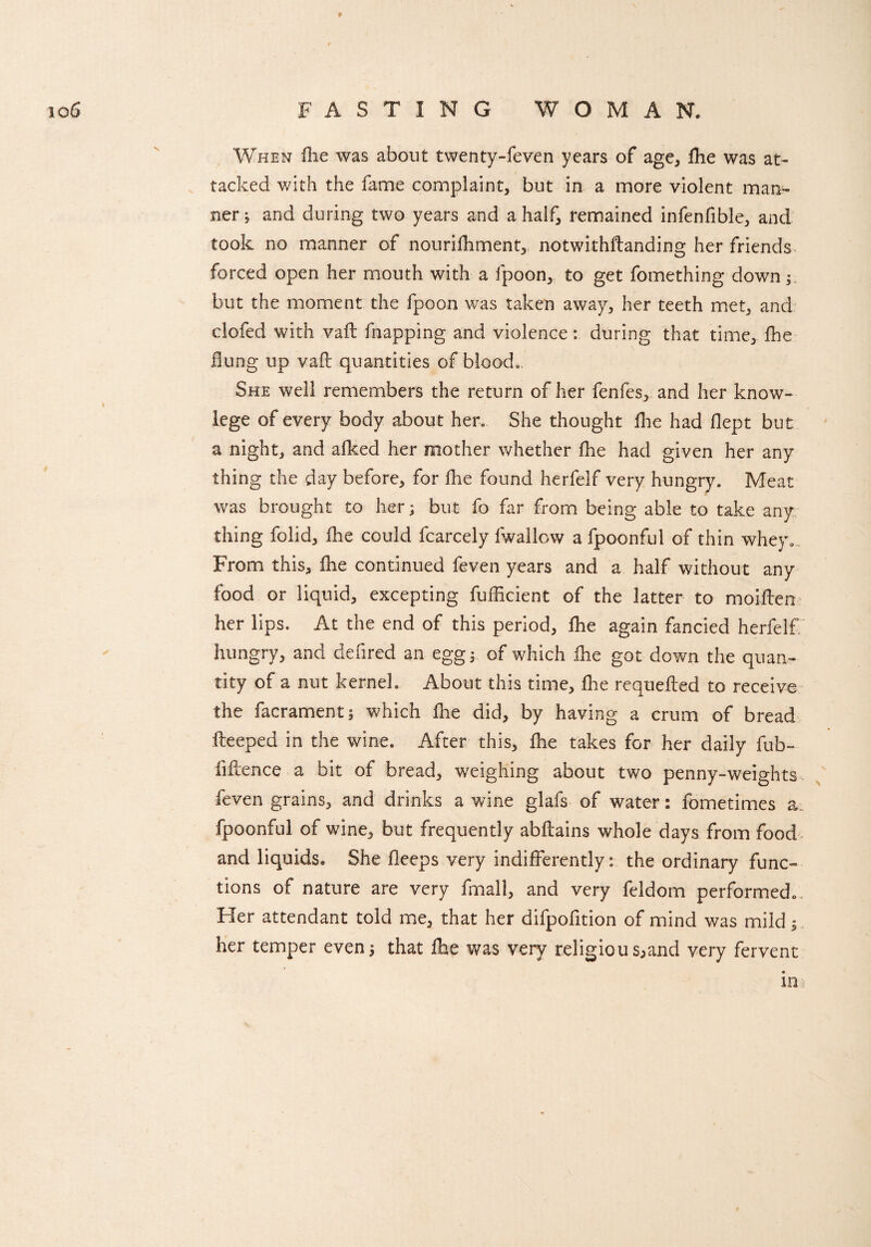 When fhe was about twenty-feven years of age, fhe was at¬ tacked with the fame complaint, but in a more violent man¬ ner ; and during two years and a half, remained infenfible, and took no manner of nourifhment, notwithftanding her friends forced open her mouth with a fpoon, to get fomething down but the moment the fpoon was taken away, her teeth met, and clofed with vaft flapping and violence: during that time, fhe Hung up vaft quantities of blood* She well remembers the return of her fenfes, and her know- lege of every body about hen She thought fhe had flept but a night, and afked her mother whether fhe had given her any thing the day before, for fhe found herfelf very hungry. Meat was brought to her; but fo far from being able to take any thing folid, fhe could fcarcely fwallow a fpoonful of thin whey... From this, fhe continued feven years and a half without any food or liquid, excepting fufficient of the latter to moiften her lips. At the end of this period, fhe again fancied herfelf hungry, and defired an egg; of which fhe got down the quan¬ tity of a nut kernel. About this time, fhe requefted to receive the facrament; which fhe did, by having a crum of bread fteeped in the wine. After this, fhe takes for her daily fub- liftence a bit of bread, weighing about two penny-weights feven grains, and drinks a wine glafs of water: fometimes a. fpoonful of wine, but frequently abftains whole days from food and liquids. She fteeps very indifferently: the ordinary func¬ tions of nature are very fmali, and very feldom performed. Her attendant told me, that her difpofition of mind was mild; her temper even; that fhe was very religions,and very fervent in