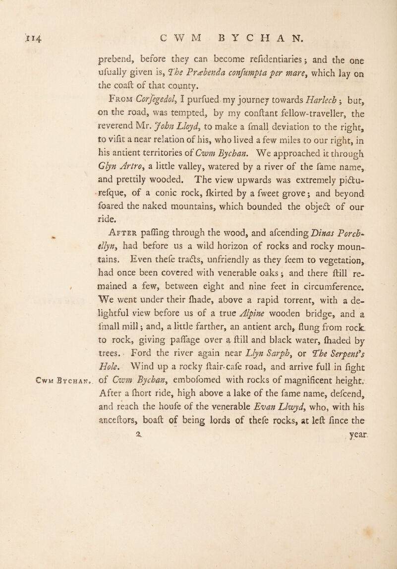 / CWM ByCHAN. prebend, before they can become refidentiaries; and the one ufually given is, The Prabenda confumpta per mare, which lay on the coaft of that county. From Corfegedol, I purfued my journey towards Harlech ; but, on the road, was tempted, by my conftant fellow-traveller, the reverend Mr. John Lloyd, to make a fmall deviation to the right, to vifit a near relation of his, who lived a few miles to our right, in his antient territories of Cwm By chan. We approached it through Glyn Artro, a little valley, watered by a river of the fame name, and prettily wooded. The view upwards was extremely pidlu- refque, of a conic rock, fkirted by a fweet grove; and beyond foared the naked mountains, which bounded the objedt of our ride. After palling through the wood, and afcending Dinas Porch- illyn, had before us a wild horizon of rocks and rocky moun¬ tains. Even thefe tra&s, unfriendly as they feem to vegetation, had once been covered with venerable oaks; and there drill re¬ mained a few, between eight and nine feet in circumference. We went under their (hade, above a rapid torrent, with a de¬ lightful view before us of a true Alpine wooden bridge, and a fmall mill •, and, a little farther, an antient arch, flung from rock to rock, giving paflfage over a (till and black water, (haded by trees. Ford the river again near Llyn Sarph, or The Serpent*s Hole. Wind up a rocky ftair*cafe road, and arrive full in fight of Cwm. Bychan, embofomed with rocks of magnificent height After a ihort ride, high above a lake of the fame name, defeend, * and reach the houfe of the venerable Evan Llwyd, who, with his anceftors, boaft of being lords of thefe rocks, at left fince the year, 2.