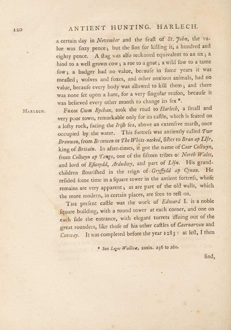 Harlech,. ANT LENT HUNTING. HARLECH. % a certain day in November and the feaft of St. John, tue va-* lue was fixty pence $ but the fine for killing it, a hundred and eighty pence, A dag was alfo reckoned equivalent to an ox •, a hind to a well grown cow j a roe to a goat , a wild fow to a tame fow; a badger had no value, becaufs in id me yeats it was meafted ; wolves and foxes, and other noxious animals, had no value, becaule every body was allowed to kill them ^ and there was none fet upon a hare, for a very lingular reafon, becaule it was believed every other month to change its fex *. From Cwm Bychan, took the road to Harlech, a fmall and very poor town, remarkable only for its caftle, which is Seated on a lofty rock, facing the Irijh fea, above an extenfive marfh, once occupied by the water. This fortrefs was antiently called Twr Bronwen, from Bronwen or The White-necked, lifter to Bran ap Llyr, king of Britain. In after-times, it got the name of Caer Collwyn, from Collwyn ap Tango, one of the fifteen tribes of North Wales, and lord of Efionydd, Ardudwy, and part of Llyn. His grand¬ children flourifhed in the reign of Gryffydd ap Cynan. He refided fome time in afquare tower in the ancient fortrefs, whofe remains are very apparent •, as are part of the old walls, which the more modern, in certain places, are feen to reft on. The prefent caftle was the work of Edward I. is a noble fquare building, with a round tower at each corner, and one on each fide the entrance, with elegant turrets iffuing out of the great rounders, like thofe of his other caftles of Caernarvon and Conway. It was completed before the year 1283 : at left, I then * See Leges Wallies, xxxix, 256 to 260* find.