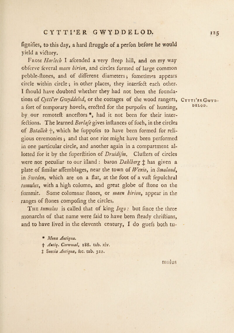 CYTTTER GWYDDELOD. fignifies, to this day, a hard ttruggle of a perfon before he would yield a victory. From Harlech I afcended a very deep hill, and on my way obferve feveral maen hirion, and circles formed of large common pebble-ttones, and of different diameters; fometimes appears circle within circle *, in other places, they interfed: each other. I fhould have doubted whether they had not been the founda¬ tions of Cytti'er Gwyddelcd, or the cottages of the wood rangers, Cytti’erGwyb- a fort of temporary hovels, ereded for the purpofes of hunting, DEL0D* by our remoteft anceftors *, had it not been for their inter- feddons. The learned Borlafe gives inftances of fuch, in the circles of Botallek which he fuppoles to have been formed for reli¬ gious ceremonies j and that one rite might have been performed in one particular circle, and another again in a compartment al¬ lotted for it by the fuperftition of Druidifm. Clutters of circles were not peculiar to our ittand : baron Hahlherg J has given a plate of fimilar affemblages, near the town of fVexio, in Smaland> in Sweden, which are on a flat, at the foot of a vaft fepulchral tumulus, with a high column, and great globe of ftone on the fummit. Some columnar ttones, or maen hirion, appear in the ranges of ttones compofing the circles. The tumulus is called that of king Ingo: but flnee the three monarchs of that name were faid to have been fteady chriftians, and to have lived in the eleventh century, I do guefs both tu- * Mona Antiqua. f Autiq. Cornnualy 188. tab. xiv, | Suecia Antiqua, &c. tab, 322. mul us