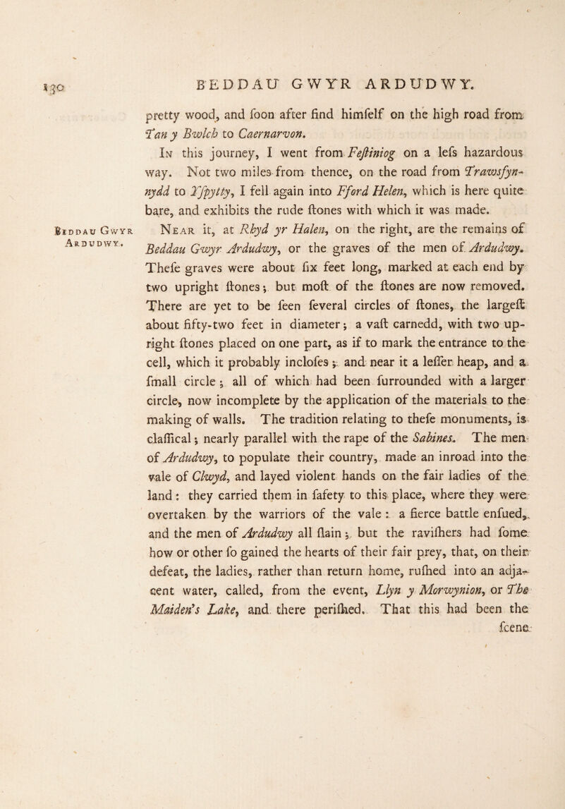 * 30 Biddau Gwyr Ardudwy, beddau gwyr ardudwy pretty wood, and foon after find himfelf on the high road from T'an y Bwlch to Caernarvon. In this journey, I went from Feftiniog on a lefs hazardous way. Not two miles from thence, on the road from Frawsfyn- nydd to Tfpytty, I fell again into Fford Helen, which is here quite bare, and exhibits the rude (tones with which it was made. Near it, at Rbyd yr Halen, on the right, are the remains of Beddau Gwyr Ardudwy, or the graves of the men of Ardudwy* Thefe graves were about fix feet long, marked at each end by two upright (tones; but moft of the (tones are now removed. There are yet to be feen feveral circles of (tones, the largeft about fifty-two feet in diameter; a va(t carnedd, with two up¬ right (tones placed on one part, as if to mark the entrance to the cell, which it probably inclofes; and near it a lefier heap, and a fmall circle ; all of which had been furrounded with a larger circle^ now incomplete by the application of the materials to the making of walls. The tradition relating to thefe monuments, is claffical; nearly parallel with the rape of the Sabines.. The men of Ardudwy, to populate their country, made an inroad into the vale of Clwyd, and layed violent hands on the fair ladies of the land: they carried them in fafety to this place, where they were overtaken by the warriors of the vale : a fierce battle enfued9, and the men of Ardudwy all (lain but the ravifhers had fame how or other fo gained the hearts of their fair prey, that, on them defeat, the ladies, rather than return home, rufhed into an adja^- cent water, called, from the event, Llyn y Morwynion, or Th® Maiden*s Lake, and there perilhed. That this had been the fcene