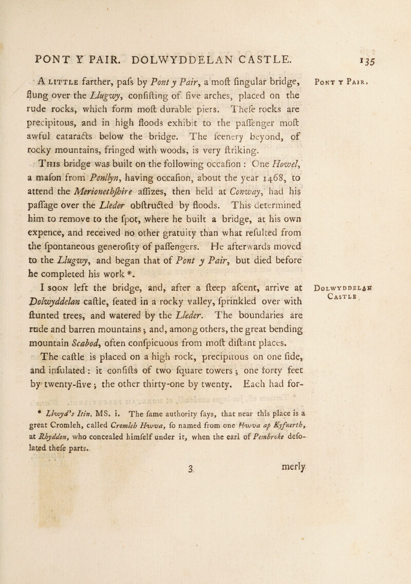 ns PONT Y PAIR. DOLWYDDELAN CASTLE. A little farther, pafs by Pont y Pair, a mod fingular bridge, Hung over the Llugwy, confiding of five arches, placed on the rude rocks, which form mod durable piers. Thefe rocks are precipitous, and in high floods exhibit to the padenger mod awful cataracts below the bridge. The fcenery beyond, of rocky mountains, fringed with woods, is very driking. This bridge was built on the following occafion : One Howel, a mafon from Penllyn, having occafion, about the year 1468, to attend the Merionetbjhire aflizes, then held at Conway, had his pafiage over the Lleder obdrufled by fioods. This determined him to remove to the fpot, where he built a bridge, at his own expence, and received no other gratuity than what refulced from the fpontaneous generofity of paffengers. He afterwards moved to the Llugwy, and began that of Pont y Pair, but died before he completed his work I soon left the bridge, and, after a deep afcent, arrive at Dolwyddelan cadle, feated in a rocky valley, fprinkled over with dunted trees, and watered by the Lleder. The boundaries are rude and barren mountains *, and, among others, the great bending mountain Scabod, often confpicuous from mod didant places. The cadle is placed on a high rock, precipitous on one fide, and infulated : it con fids of two fquare towers ; one forty feet by; twenty-five j the other thirty-one by twenty. Each had for- . . * ..*.*• * * Lloyd's Itin. MS. i. The fame authority fays, that near this place is a great Cromleh, called Cromleh Hivva, fo named from one Hnv-va ap Kyfnerth9 at Rhyddon, who concealed himfelf under it, when the earl of Pembroke def¬ lated thefe parts. Pont t Pair, Dolwyddelan Castle 3 merly