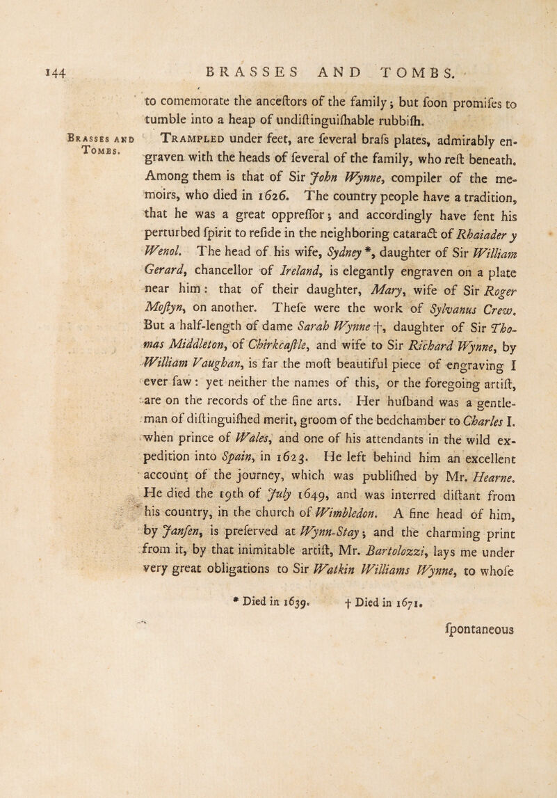 144 I BRASSES AND TOMBS. » * if' ■ 1 ‘.V ' «' » ■ '<» to comemorate the anceftors of the family; but foon promifes to tumble into a heap of undiftinguifliable rubbifh. Brasses and Trampled under feet, are feveral brafs plates, admirably en- °MBS# graven with the heads of feveral of the family, who reft beneath. Among them is that of Sir John Wynne, compiler of the me* moirs, who died in 1626. The country people have a tradition, that he was a great oppreflbr; and accordingly have fent his perturbed fpirit to refide in the neighboring catarad of Rhaiader y WenoL The head of his wife, Sydney *, daughter of Sir William Gerard, chancellor of Ireland, is elegantly engraven on a plate near him : that of their daughter, Mary, wife of Sir Roger Moftyn, on another. Thefe were the work of Sylvanus Crewe But a half-length of dame Sarah Wynne -f, daughter of Sir Tho¬ mas Middleton, of Chirkcajlle, and wife to Sir Richard Wynne, by William Vaughan, is far the moft beautiful piece of ongraving I ever faw : yet neither the names of this, or the foregoing artift, are on the records of the fine arts. Her hufband was a gentle- man of diftinguifhed merit, groom of the bedchamber to Charles I. when prince of Wales, and one of his attendants in the wild ex¬ pedition into Spain, in 1623. He left behind him an excellent account of the journey, which was publiftied by Mr. Hearne. He died the (9th of July 1649, and was interred diftant from ' his country, in the church of Wimbledon. A fine head of him, by Janfen^ is preferved at Wynn-Stay; and the charming print from it, by that inimitable artift, Mr. Bartolozzi, lays me under gteat obligations to Sir W%tkin Williams Wynne, to whofe * Died in 1639* f Died in 1671, fpontaneous