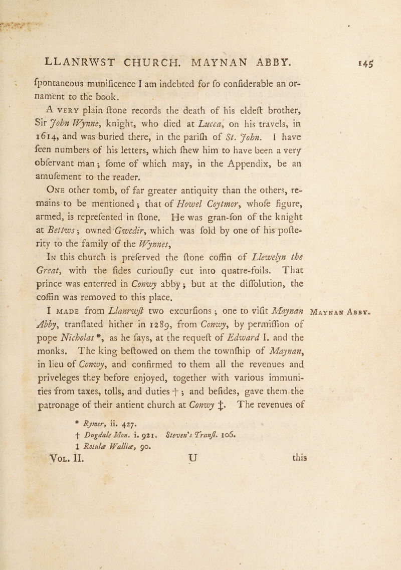 LLANRWST CHURCH. MAYNAN ABBY. fpontaneous munificence I am indebted for fo confiderable an or- nament to the book. A very plain Hone records the death of his eldeft brother. Sir John Wynne, knight, who died at Lucca, on his travels, in 1614, and was buried there, in the pariih of St. John. 1 have feen numbers of his letters, which fhew him to have been a very obfervant man; fome of which may, in the Appendix, be an amufement to the reader. One other tomb, of far greater antiquity than the others, re¬ mains to be mentioned; that of How el Coytmor, whofe figure, armed, is reprefented in Hone, He was gran-fon of the knight at Bettws; owned Gwedir, which was fold by one of his polte- rity to the family of the Wynnes, In this church is preferved the (lone coffin of Llewelyn the Greats with the fides curioufiy cut into quatre-foils. That prince was enterred in Conwy abby; but at the diflfolution, the coffin was removed to this place. I made from Llanrwjl two excurfions ; one to vifit Maynan Maynan A Abby, tranDated hither in 1289, from Conwy, by permiffion of pope Nicholas *, as he fays, at the requeft of Edward I. and the monks. The king bellowed on them the townfhip of Maynan, in lieu of Conwy, and confirmed to them all the revenues and priveleges they before enjoyed, together with various immuni¬ ties from taxes, tolls, and duties f ; and befides, gave them the patronage of their antient church at Conwy The revenues of * Rymer, ii. 427. f Dugdale Mon. i. 921, Steven*s Lranjl. 106* t Rotuleo JValli#, 90. Yol. II. L u this