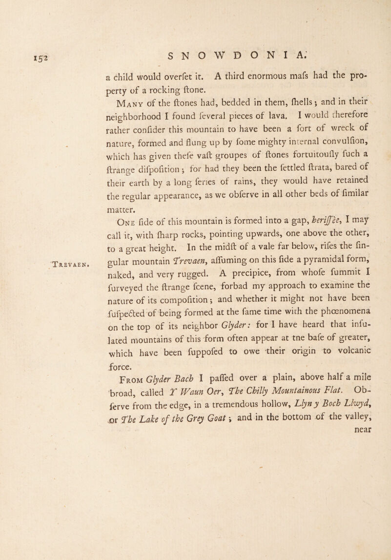 Trevaen. SNOWDONIA; a child would overfet it. A third enormous mafs had the pro¬ perty of a rocking (tone. Many of the ftones had, bedded in them, fhells *9 and in their neighborhood I found feveral pieces of lava. I would therefore rather confider this mountain to have been a fort of wreck of nature, formed and flung up by fome mighty internal convulflon, which has given thefe vaft groupes of ftones fortuitoufly fuch a ftrange difpofition •, for had they been the fettled ftrata, bared of their earth by a long feries of rains, they would have retained the regular appearance, as we obferve in all other beds of fimilar matter. One fide of this mountain is formed into a gap, berijfee, I may call it, with [harp rocks, pointing upwards, one above the other, to a great height. In the midft of a vale far below, rifes the fin- cmlar mountain ^revcien^ alTuming on this flde a pyramidal form, naked, and very rugged. A precipice, from whofe fummit I Purveyed the ftrange fcene, forbad my approach to examine the nature of its compofition •, and whether it might not have been fufpedted of being formed at the fame time with the phoenomena on the top of its neighbor Glyder: for 1 have heard that inf¬ lated mountains of this form often appear at tne bafe of greater, which have been fuppofed to owe their origin to volcanic force. From Glyder Bach I paffed over a plain, above half a mile 'broad, called T Warn Oer, The Chilly Mountainous Flat. Ob¬ ferve from the edge, in a tremendous hollow, Llyn y Boch Llwyd, or The Lake of the Grey Goat and in the bottom of the valley, near
