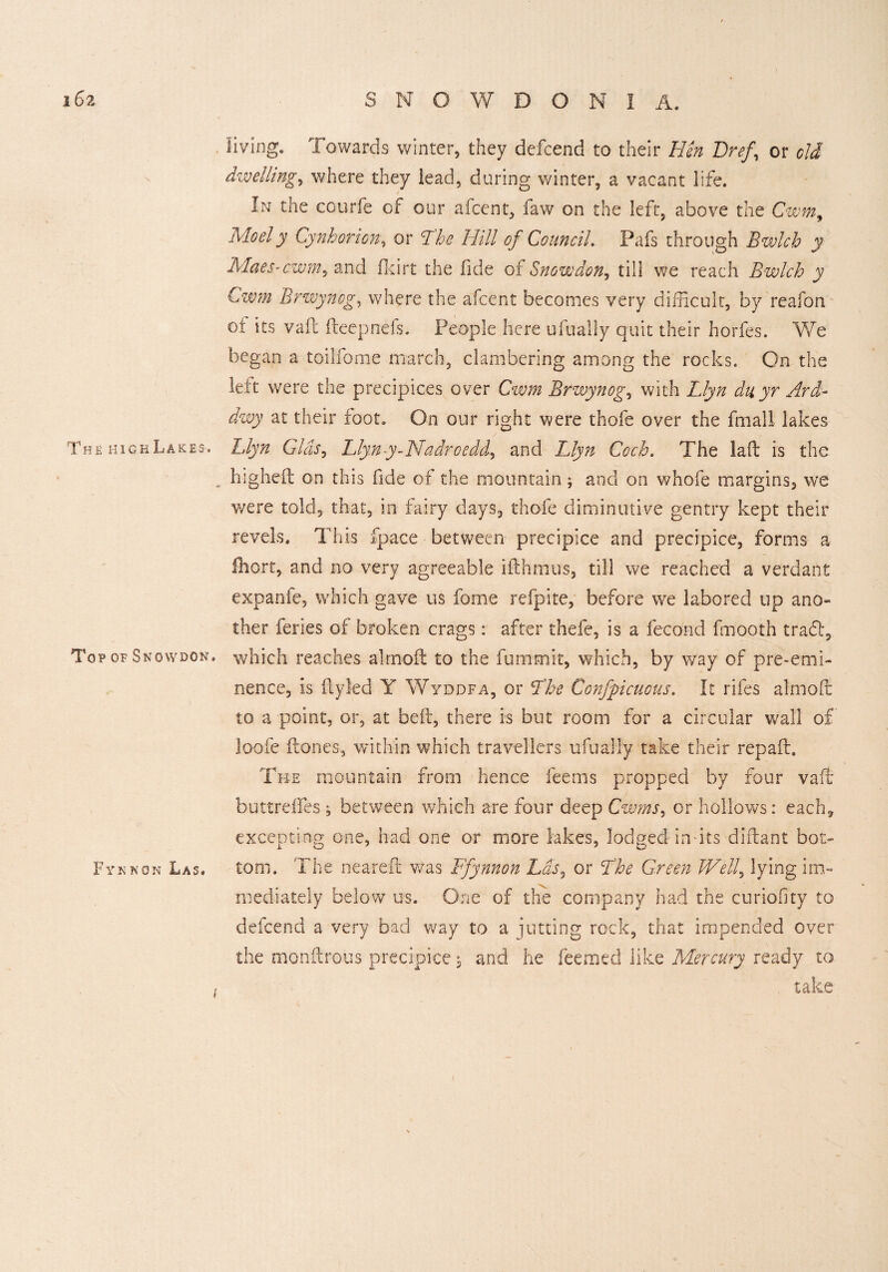 living. Towards winter, they defcend to their Bin Dref\ or old dwelling, where they lead, daring winter, a vacant life. In the courfe of our afcent, faw on the left, above the Cwm, Moely Cynhorion, or 7M of Council. Pafs through Bwlch y MaeS’Cwm, and flcirt the fide of Snowdon, till we reach Bwlch y C-wm Brwynog, where the afcent becomes very difficult, by reafon ot its vail deep riels. People here ufually quit their horfes. We began a toilfome march, clambering among the rocks. On the left were the precipices over Cwm Brwynog, with Llyn duyr Ard- dwy at their foot. On our right were thofe over the fmall lakes The high Lakes. Blyn Glds, Llyny-Nadroedd, and Llyn Coch. The laffc is the . higheft on this fide of the mountain; and on whofe margins, we were told, that, in fairy days, thofe diminutive gentry kept their revels. This fpace between precipice and precipice, forms a lliort, and no very agreeable ifthmus, till we reached a verdant expanfe, which gave us fome refpite, before we labored up ano¬ ther feries of broken crags: after thefe, is a fecond fmooth tradg To? of Snowdon, which reaches alrnoft to the fummit, which, by way of pre-emi¬ nence, is ILyled Y Wyddfa, or Lhe Confpicuous. It rifes almoH to a point, or, at bell, there is but room for a circular wall of loofe Hones, within which travellers ufually take their repaft. The mountain from hence feems propped by four vaft buttreffes , between which are four deep Cwms, or hollows: each* excepting one, had one or more lakes, lodged in its diftant bot> Fynnon Las. tom. The neareft was Ffynnon Las, or Lhe Green Well, lying im¬ mediately below us. One of the company had the curiofity to defcend a very bad way to a jutting rock, that impended over the monftrous precipice 5 and he Teemed like Mercury ready to take i