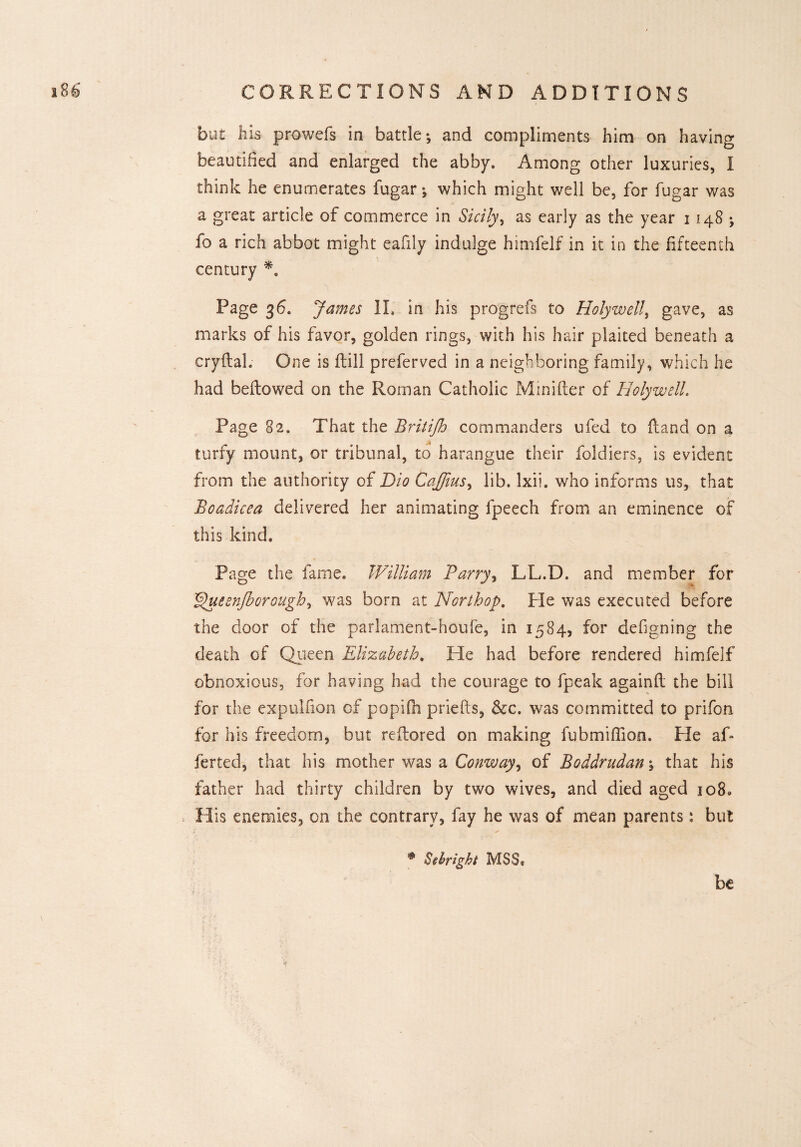 but his prowefs in battle*, and compliments him on having beautified and enlarged the abby. Among other luxuries, I think he enumerates fugar; which might well be, for fugar was a great article of commerce in Sicily, as early as the year 1148; fo a rich abbot might eafily indulge himfelf in it in the fifteenth century *. Page 36. James II. in his progrefs to Holywell, gave, as marks of his favor, golden rings, with his hair plaited beneath a cryflal. One is flill preferved in a neighboring family, which he had bellowed on the Roman Catholic Minifler of Holywell. Page 82. That the Britijh commanders ufed to {land on a turfy mount, or tribunal, to harangue their foldiers, is evident from the authority of Dio Caffius, lib. lxii. who informs us, that Boadicea delivered her animating fpeech from an eminence of this kind. Page the fame. William Barry, LL.D. and member for ^uesnjborough, was born at Nor t hop. Pie was executed before the door of the parlament-houfe, in 1584, for defigning the death of Queen Elizabeth. He had before rendered himfelf obnoxious, for having had the courage to {peak againfl the bill for the expulfion of popifh priefts, &c. was committed to prifon for his freedom, but reilored on making fubmiffion. He af* ferted, that his mother was a Conway, of Boddrudan; that his father had thirty children by two wives, and died aged 3080 His enemies, on the contrary, fay he was of mean parents: but * Sebright MSS® be