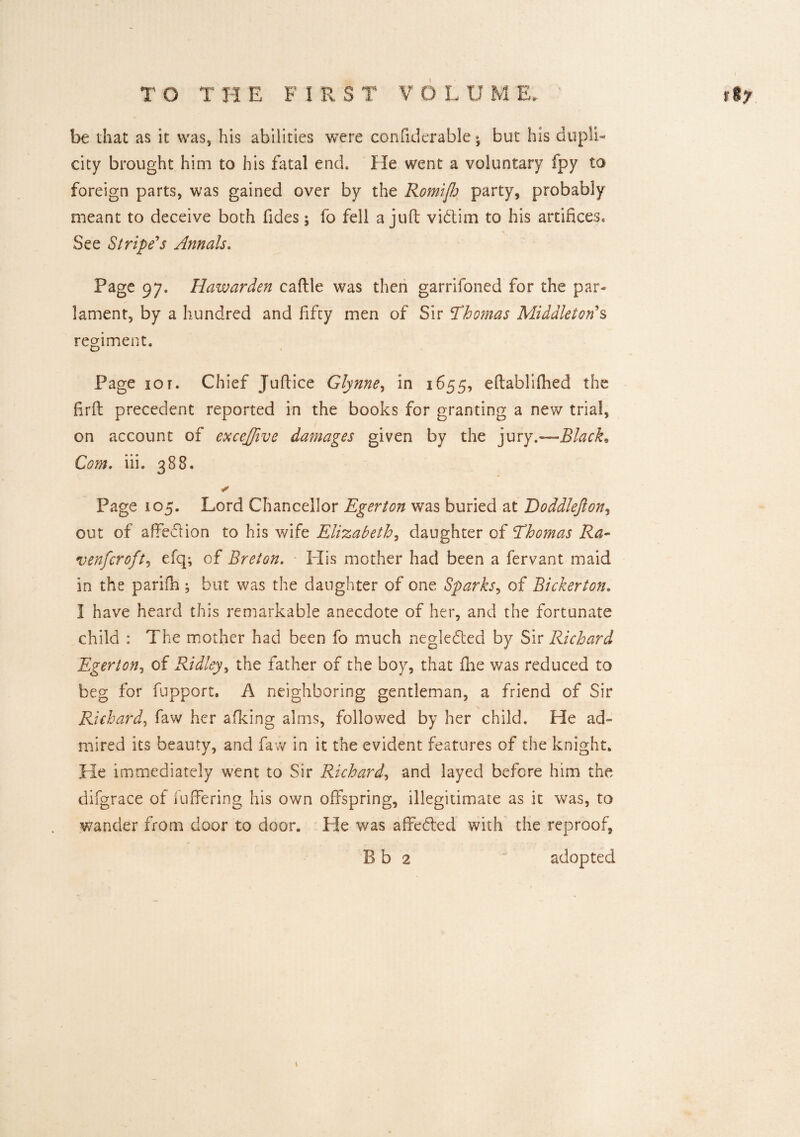 be that as it was, his abilities were confiderable but his dupli¬ city brought him to his fatal end. He went a voluntary fpy to foreign parts, was gained over by the Romiflj party, probably meant to deceive both fides; fo fell a juft vidtim to his artifices. See Stripe's Annals. Page 97. Hawarden caftle was then garrifoned for the par- lament, by a hundred and fifty men of Sir ’Thomas Middleton $ regiment. Page 101. Chief Juftice Glynne, in 1655, eftablifhed the firft precedent reported in the books for granting a new trial, on account of exceffive damages given by the jury.—Black, Com. iii. 388. ✓ Page 105. Lord Chancellor Egerton was buried at Doddlefton, out of affedlion to his wife Elizabeth, daughter of Thomas Ra¬ ven [croft ^ efqi of Breton. His mother had been a fervant maid in the parifin ; but was the daughter of one Sparks, of Bickerton. I have heard this remarkable anecdote of her, and the fortunate child : The mother had been fo much negledted by Sir Richard Egerton, of Ridley, the father of the boy, that {he was reduced to beg for fupport. A neighboring gentleman, a friend of Sir Richard, faw her afiking alms, followed by her child. He ad¬ mired its beauty, and faw in it the evident features of the knight. He immediately went to Sir Richard, and layed before him the difgrace of fuflfering his own offspring, illegitimate as it was, to wander from door to door. He was affe&ed with the reproof, B b 2 adopted \