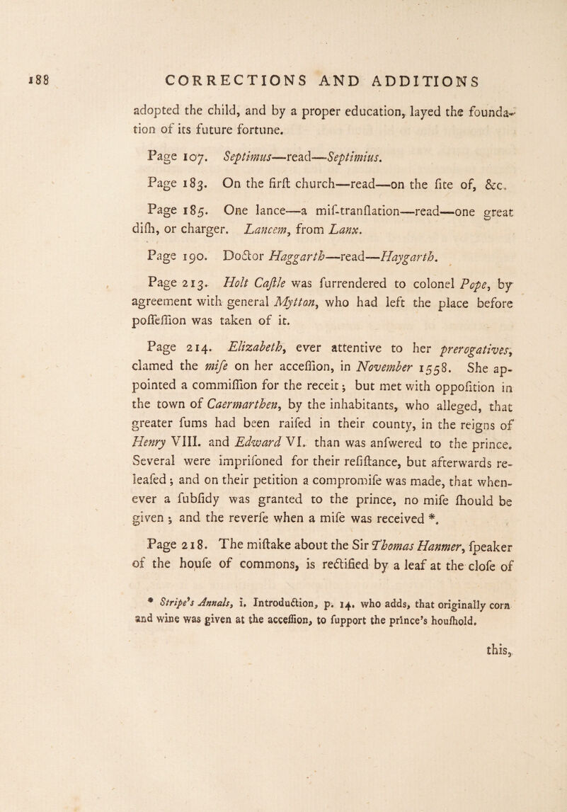 adopted the child, and by a proper education, layed the founda¬ tion of its future fortune. Page 107. Septimus—read—Septimius. Page 183. On the firft church—read—on the fite of, &c, ( Page 185. One lance—a miftranslation—read—one great difh, or charger. Lancem, from Lanx. * t Page 190. Doffcor Haggarth—read—Haygarth. Page 213.. Holt Caftle was furrendered to colonel Pope^ by agreement with general Mytton, who had left the place before pofTehion was taken of it. Page 214. Elizabeth, ever attentive to her prerogatives, clamed the mife on her acceffion, in November 1558. She ap¬ pointed a commission for the receit ^ but met with oppoiition in the town of Caermarthen, by the inhabitants, who alleged, that greater fums had been raifed in their county, in the reigns of Henry VIII. and Edward HE than was anfwered to the prince. Several were imprisoned for their refinance, but afterwards re- leafed ; and on their petition a compromife was made, that when¬ ever a fubfidy was granted to the prince, no mife Should be given 5 and the reverfe when a mife was received Page 218. The mistake about the Sir Thomas Hanmer, fpeaker of the houfe of commons, is rectified by a leaf at the clofe of * Stripers Annals, i. Introduction, p. 14. who adds, that originally corn and wine was given at the acceffion, to fupport the prince’s houffiold. this.