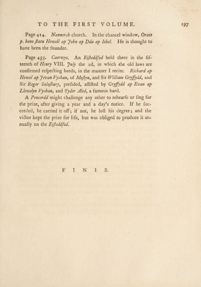 Page 414. Nannerch church. In the chancel window. Orate p. bono ftatu Howell ap John ap Dda ap Itheh He is thought to have been the founder. Page 433. Caerwys. An Eijleddfod held there in the fif¬ teenth of Henry VIII. July the 2d, in which the old laws are confirmed refpedting bards, in the manner I recite. Richard ap How el ap Jevan Vychan, of Mojlyn, and Sir William Gryffydd, and Sir Roger Salujhury, prefided, aflifted by Gryffydd ap Evan ap Llewelyn Vychan, and Lyder Aled, a famous bard. A Pencerdd might challenge any other to rehearfe or fing for the prize, after giving a year and a day’s notice. If he fuc- ceeded, he carried it off; if not, he loft his degree; and the viftor kept the prize for life, but was obliged to produce it an* nually on the Eijleddfod.