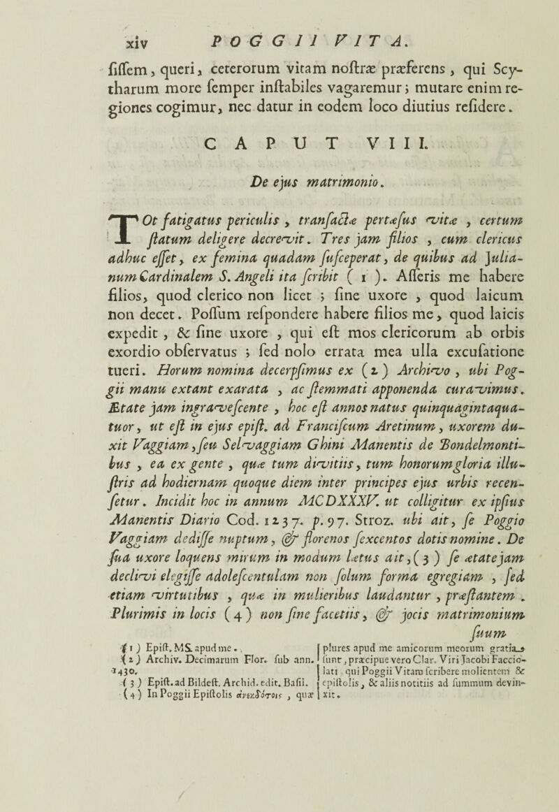 fifTem, queri, ceterorum vitam noflras pradferens , qui Scy- tharum more femper inflabiles vagaremur i mutare enim re¬ giones cogimur, nec datur in eodem loco diutius refidere. CAPUT VIII. De ejus matrimonio. TOt fatigatus periculis y tranfiaclo pertofus vito , certum flatum deligere decrevit * Tres jam filios , cum clericus adhuc effiet, ex femina quadam fiuficeperat, de quibus ad Julia¬ num Cardinalem S. Angeli ita ficnbit ( i ). Afleris me habere filios, quod clerico non licet ; fine uxore , quod laicum non decet. Pofliim refpondere habere filios me , quod laicis expedit , fte fine uxore , qui eft mos clericorum ab orbis exordio obfervatus > fed nolo errata mea ulla excufatione tueri. Horum nomina decerpfimus ex (i) Archivo , ubi Pog¬ gii manu extant exarata , ac flemmati apponenda curavimus. jEfat e jam ingraveficente , hoc eft annos natus quinqudgintaqua- tuor y ut eft in ejus epift. ad Francificum Aretinum, uxorem du¬ xit Fdggiam yfieu Selvaggiam Ghini Manentis de ‘Bondelmonti- hus y ea ex gente , quce tum divitiis, tum honorumgloria illu- flris ad hodiernam quoque diem inter principes ejus urbis recen- fetur. Incidit hoc in annum MCDXXXKut colligitur ex ipfius Manentis Diario Cod. 52-37« p-y 7. Stroz. ubi ait y fie Poggio Vaggiam dedtffe nuptum, (efi florenos fexcentos dotis nomine. De fua uxore loquens mirum in modum lotus ait,( 3 ) fie otatejam declini elegiffie adoleficentulam non fiolum forma egregiam , fed etiam virtutibus , quo in mulieribus laudantur , proflantem . Plurimis in locis ( 4 ) non fime facetiis, (dfi jocis matrimonium fiuum •'i 1 ) Epift.MSL apud me., { i) Archiv. Decimarum Flor, fub ann. 14 3 o, ( 3 ) Epift. ad Bildeft. Archid. edit. Bafii. (4) In Poggii Epirtolis } qua? plures apud me amicorum meorum gratia_j (iinr j prarcipue vero Clan Viri Jacobi Faccio- iatj qui Poggii Vitara fcribere molientem & epiftolis_, & aliis notitiis ad fummum devin¬ xit.