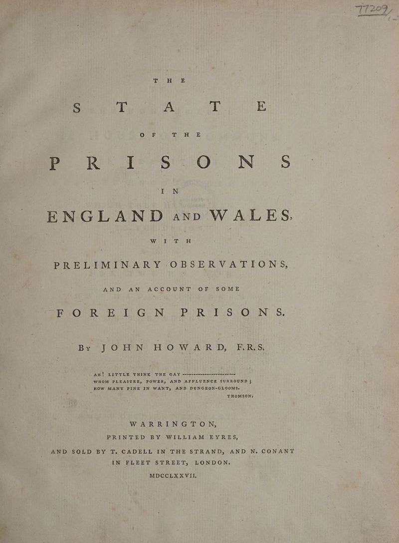 Peer a oT E me ee te SiO NS I N ENGLAND aynD WALES. Wieets.D- H ’ PRELIMINARY OBSERVATIONS, AND AN ACCOUNT OF SOME PeOPR Bol GN PoRIT SQN 5. Ba OTN BOoWi AC RUD, Pe R es; au! LITTLE THINK THE GAY --4e-+--0-----e-n2--->-- WHOM PLEASURE, POWER, AND AFFLUENCE SURROUND 5 HOW MANY PINE IN WANT, AND DUNGEON-GLOOMS. THOMSON: WARRINGTON, PRINTED BY WILLIAM EYRES, AND SOLD BY T. CADELL IN THE STRAND, AND N. CONANT IN FLEET STREET, LONDON. MDCCLXXVIL