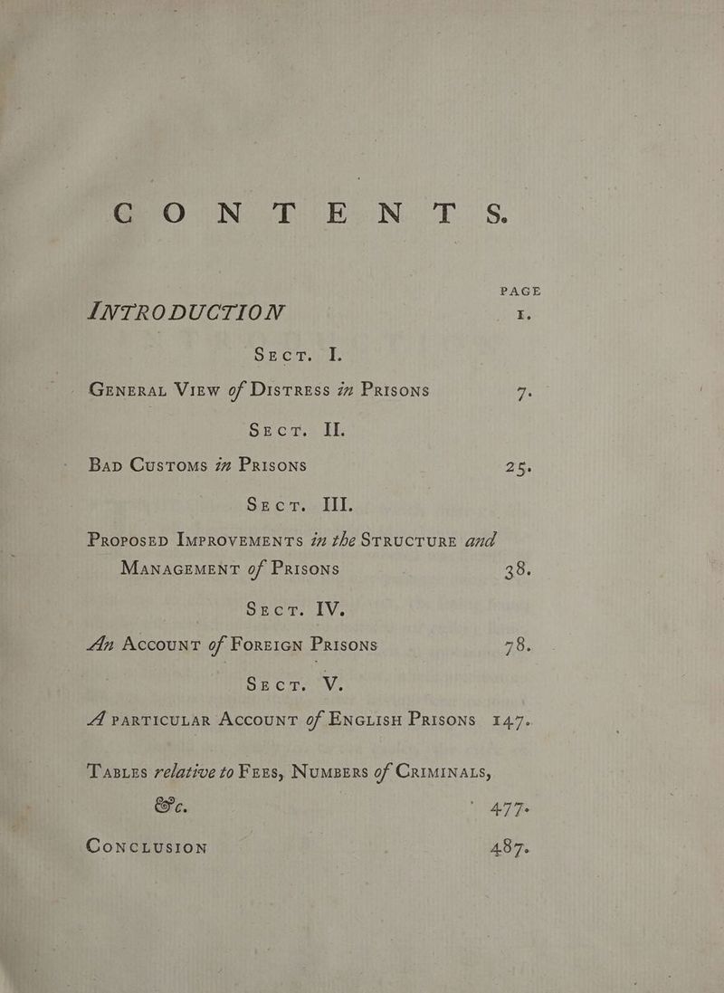 GO ON Dt EN. T'S. PAGE INTRODUCTION I, DE Ch ae. _ Genera View of Distress 77 Prisons 7 Sec r,s EE Bap Customs 7 Prisons vqrt SEecT.. TIE ProposeD ImpROVEMENTs im the STRUCTURE and MaNnaGEMENT 0f Prisons ? 38. pease bEcT. IV. An Account of Forzicn Prisons vee Sect. V. 4 PARTICULAR AccounT of ENGLIsH Prisons 147. Tases relative to Fnus, Numpers of CRIMINALS, Ee. 1 ee CoNCLUSION : 437.
