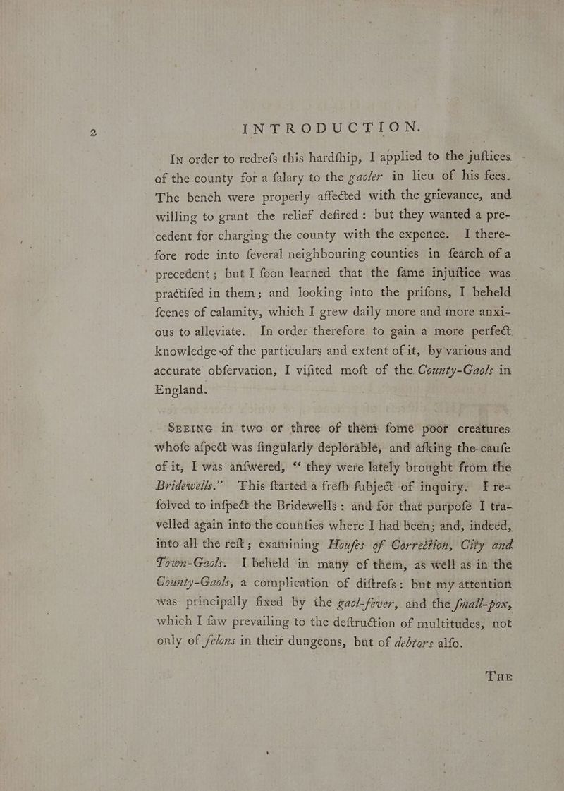In order to redrefs this hardfhip, I applied to the juftices - of the county fora falary to the gac/er in lieu of his fees. The bench were properly affected with the grievance, and willing to grant the relief defired: but they wanted a pre- cedent for charging the county with the expence. I there- fore rode into feveral neighbouring counties in fearch of a ' precedent; but I foon learned that the fame injuftice was practifed in them; and looking into the prifons, I beheld {cenes of calamity, which I grew daily more and more anxi- ous to alleviate. In order therefore to gain a more perfect. knowledge-of the particulars and extent of it, by various and accurate obfervation, I vifited moft of the County-Gaols in England. SEEING in two of three of them fome poor creatures whofe afpect was fingularly deplorable, and afking the-caufe of it, IT was anfwered, “ they were lately brought from the Bridewells.” This ftarted a frefla fubje& of inquiry. T re- folved to infpe& the Bridewells : and for that purpofe I tra- velled again into the counties where I had been; and, indeed, into all the reft; examining Howfes of Correction, City and. Town-Gaols. I beheld in many of them, as well as in the County-Gaols, a complication of diftrefs: but my attention was principally fixed by the gaol-fever, and the fmall-pox, which I faw prevailing to the deftruGtion of multitudes, not only of felons in their dungeons, but of debtors alfo. THE