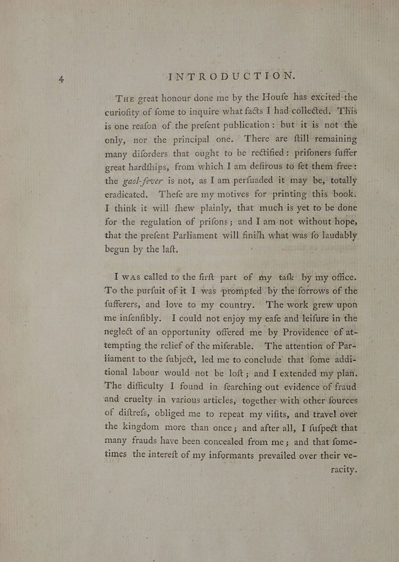 Tue great honour done me by the Houfe has excited-the curiofity of fome to inquire what facts I had colle@ted. This is one reafon of the prefent publication: but it is not the only, nor the: principal one. There are ftill remaining | many diforders that ought to be rectified: prifoners fuffer great hardfhips, from which I am defirous to fet them free’: the gaol-fever is not, as I am perfuaded it may be, totally eradicated. Thefe are my motives for ‘printing this book. I think it will thew plainly, that much is yet to be done for the regulation of prifons; and I am-not without hope, that the prefent Parliament will finifh what-was fo laudably. begun by the laft. | I was called to the firft part of my tafk by my office. To the purfuit of it I was prompted’ by the forrows of the {ufferers, and love to my country. The work grew upon me infenfibly. I could not enjoy my eafe and leifure in the negle&t of an opportunity offered me- by Providence of at- tempting the relief of the miferable. The attention of Par- liament to the fubject, led me to conclude that fome addi- tional labour would not be loft; and I extended my plan. The difficulty I found in fearching out evidence of fraud and cruelty in various articles, together with other fources of diftrefs, obliged me to repeat my vifits, and travel over the kingdom more than once; and after all, I fufpect that many frauds have been.concealed from me; and that fome- times the intereft of my informants prevailed over their ve- racity.