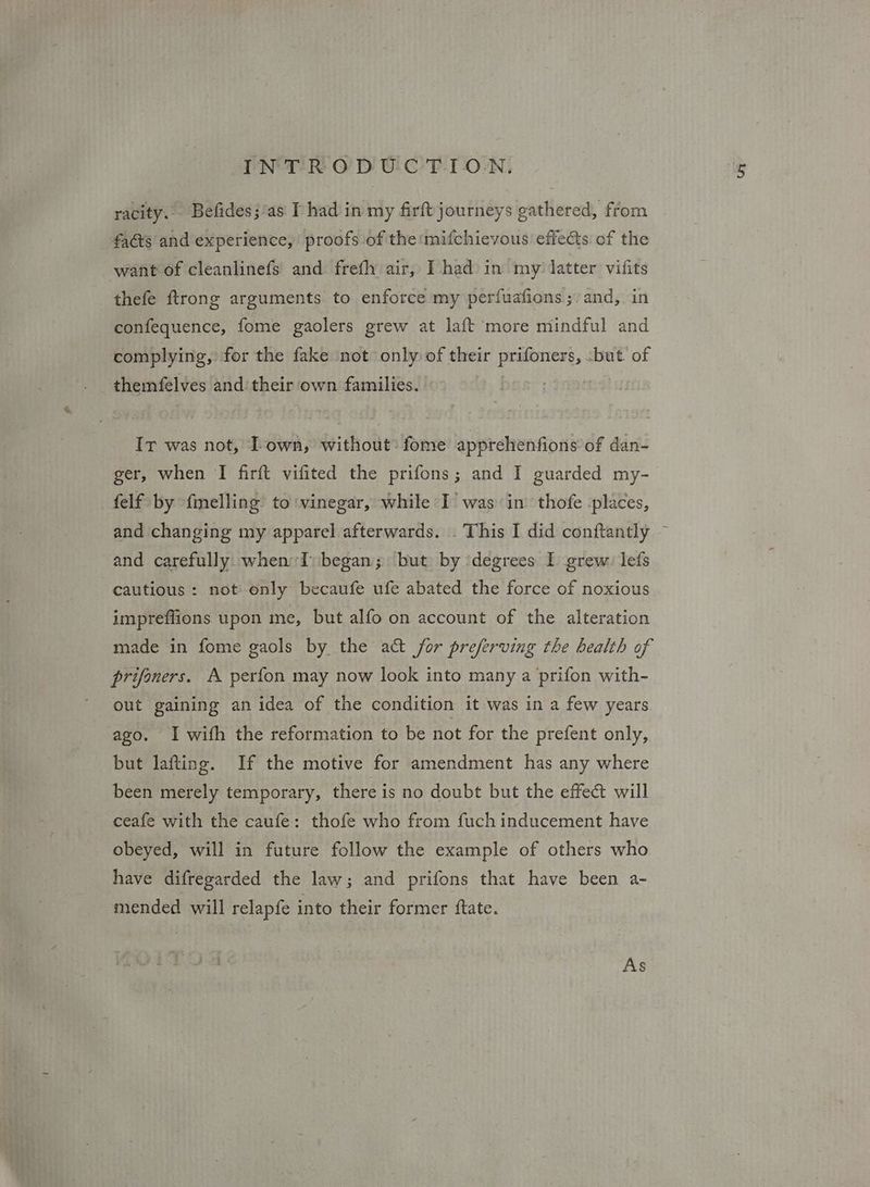 racity. Befides;‘as I had in my firft journeys gathered, from facts and experience, proofs of the mifchievous effects of the want of cleanlinefs and freth air, I had in my: latter vifits thefe ftrong arguments to enforce my perfuafions ;/ and, in confequence, fome gaolers grew at laft more mindful and complying, for the fake not only of their prifoners, :but’ of themfelves and their own families. — Ir was not, Town, without: fome apprehenfions of dan- ger, when I firft vifited the prifons; and I guarded my- felf by {melling’ to vinegar, while I’ was in thofe -places, and changing my apparel afterwards. . This I did conftantly ~ and carefully when I) began; but by ‘degrees I grew: lefs cautious: not only becaufe ufe abated the force of noxious impreffions upon me, but alfo on account of the alteration made in fome gaols by the act for preferving the health of prifoners. A perfon may now look into many a prifon with- out gaining an idea of the condition it was in a few years ago. I with the reformation to be not for the prefent only, but lafting. If the motive for amendment has any where been merely temporary, there is no doubt but the effeé will ceafe with the caufe: thofe who from fuch inducement have obeyed, will in future follow the example of others who have difregarded the law; and prifons that have been a- mended will relapfe into their former ftate. As
