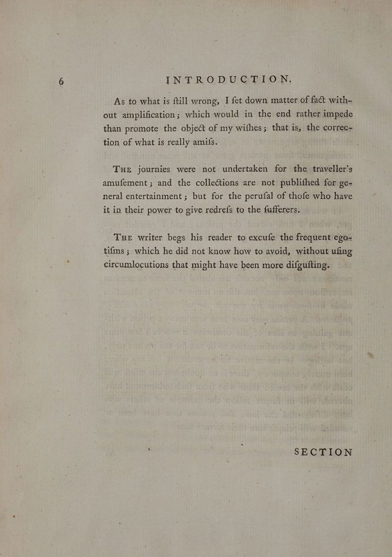 As to what is ftill wrong, I fet down matter of fac with- out amplification; which would in the end rather impede than promote the object of my wifhes; that is, the correc- tion of what is really amifs. THE journies were not undertaken for the traveller’s amufement ; and the collections are not publithed for ge- neral entertainment ; but for the perufal of thofe who have it in their power to give redrefs to the fufferers. THE writer begs his reader to excufe the frequent ego- tifms ; which he did not know how to avoid, without ufing circumlocutions that might have been more difgufting. , SECTION