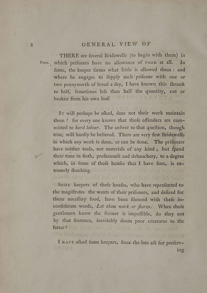 GENERAL VIEW OF THERE are feveral Bridewells (to begin with them) in which prifoners have no allowance of Foop at all. In- fome, the keeper farms what little is allowed them : and where he engages to fupply each prifoner with one or two pennyworth of bread a day, I have known this fhrunk to half, fometimes lefs than half the quantity, cut or broken from -his own loaf. Ir will perhaps be afked, does not their work maintain them ? for every one knows that thofe offenders are com- mitted to hard labour. The anfwer to that queftion, though true, will hardly be believed. There are very few Bridewells in which any work is done, or can be done. The prifoners have neither tools, nor materials of any kind; but fpend their time in floth, profanenefs and debauchery, to a degree which, in fome of thofe houfes that I have tee e is ex- tremely fhocking. SoME keepers of thefe houfes, who have reprefented to the magiftrates the wants of their prifoners, and defired for them’ neceflary food, have been filenced with thefe in- confiderate words, Let them work or fiarve. When thofe gentlemen know the former is impoffible, do they not by that fentence, inevitably doom poor creatures to the latter? . I wave afked fome keepers, fince the late a& for preferv- : ing
