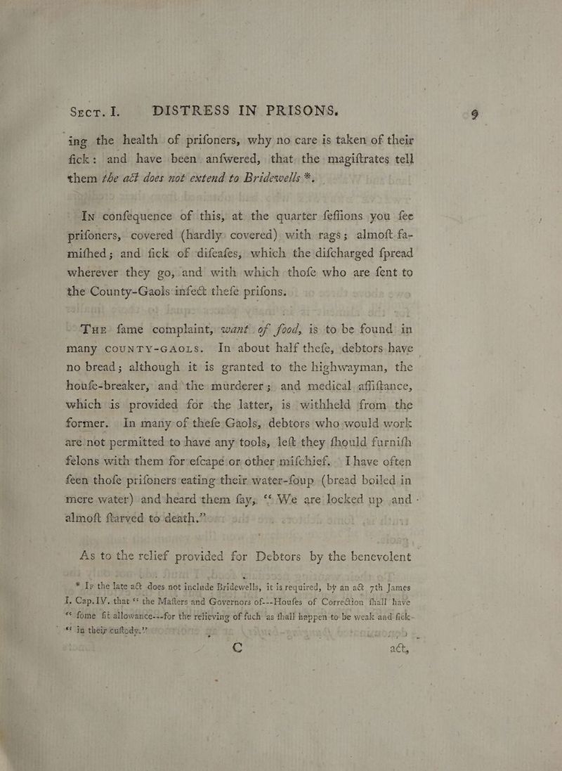 ing the health of prifoners, why no care is taken of their fick: and have been. anfwered, that, the magiftrates tell them ¢he act does not extend to Bridewells *. In confequence of this, at the quarter feflions you fee prifoners, covered (hardly) covered) with rags; almoft fa- mifhed; and fick of difeafes, which the difcharged fpread wherever they go, and with which -thofe who are fent to the County-Gaols infect thefe prifons. Tur fame complaint, want. of food, is to be found in many counTy-GAoLs. In about half thefe, debtors have - no bread; although it is granted to the highwayman, the houfe-breaker, andthe murderer; and medical. affiftance, which is provided for the latter, is withheld from the former. In many of thefe Gaols, debtors who would work are/not permitted to have any tools, left they fhould furnith felons with them forvefcapé:or other mifchief.. [have often feen thofe prifoners eating their. water-foup (bread boiled in mere water) and heard them fay,. ‘* We are locked up ,and - almoft ftarved to death.” As to the relief provided for Debtors by the benevolent * Ir the late a& does not include Bridewells, it isrequired, by an a&t 7th James I, Cap. IV. that ‘ the Mafters and Governors of---Houfes of Corretion fhall have *< fome fit allowance---for the relieving of fuch as thal! happen to be weak and fick- | 6 ig their caftody.”? teogorneb * C act,