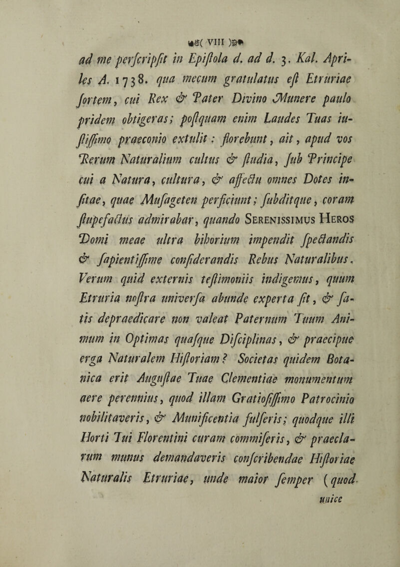 ad me perfcripfit in Epijlola d. ad d. 3. Kal. Apri¬ les A, 1738. qua mecum gratulatus ejl Etruriae fortem, cui Rex & Tat er Divino (Munere paulo pridem obtigeras; poflquam enim laudes Tuas iu- fiifnno praeconio extulit: florebunt, ait, apud vos Herum Naturalium cultus & (ludia, Jub Principe cui a Natura, cultura, & affeflu omnes Dotes in- fitae, quae Mufageten perficiunt; fubditque, coram fiupefaflus admirabar, quando Serenissimus Heros Domi meae ultra bihorium impendit [pedandis & fapientijfime confiderandis Rebus Naturalibus, Verum quid externis te (limoniis indigemus, quum Etruria nofira univerfa abunde experta fit, & fa¬ tis depraedicare non valeat Paternum Tuum Ani¬ mum in Optimas quafque Difcipltnas, & praecipue erga Naturalem Htfioriam? Societas quidem Bota¬ nica erit Augufiae Tuae Clementiae monumentum « « aere perennius, quod illam Gratiofiffimo Patrocinio nobilitaveris, & Munificentia fulferis; quodque illi Horti Eui Florentini curam commi fer is, & praecla¬ rum munus demandaveris conjcribendae Hifioriae Naturalis Etruriae, unde maior femper {quod- muce
