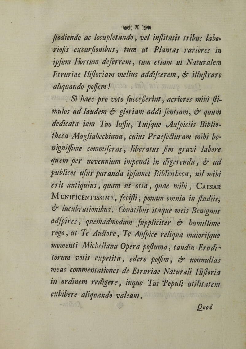 fodiendo ac locupletando, vel inflitutis tribus labo- riofis excurfombus, tum ut Plantas rariores in ipjum Hortum deferrem, ut Naturalem Etruriae Hi fioriam melius addijcerem, illujlrare aliquando poffem! Si haec pro voto fucceferint, acriores mihi (li¬ mulos ad laudem & gloriam addi fentiam, & quum dedicata jam Tuo lujfu, Tuifque yAufpiciis Biblio¬ theca Magliabechiana, cuius PraefeBuram mihi be- nignijfime commi fer as, liberatus fim gravi labore quem per novennium impendi in digerenda, & ad publicos ufus paranda ipfamet Bibliotheca, nil mihi erit antiquius, quam ut otia, quae mihi, Caesar Munificentissime, fecifli, ponam omnia in Jludiis, & lucubrationibus, Conatibus itaque meis Benignus adfpires, quemadmodum fuppliciter & humillime rogo, ut Te AuBore, Te Aufpice reliqua maior i (que momenti Micheliana Opera pojluma, tandiu Erudi- torum votis expetita, edere pojfim, ■& nonnullas meas commentationes de Etruriae Naturali Hfioria in ordinem redigere, inque Tui Topuli utilitatem exhibere aliquando valeam. Quod