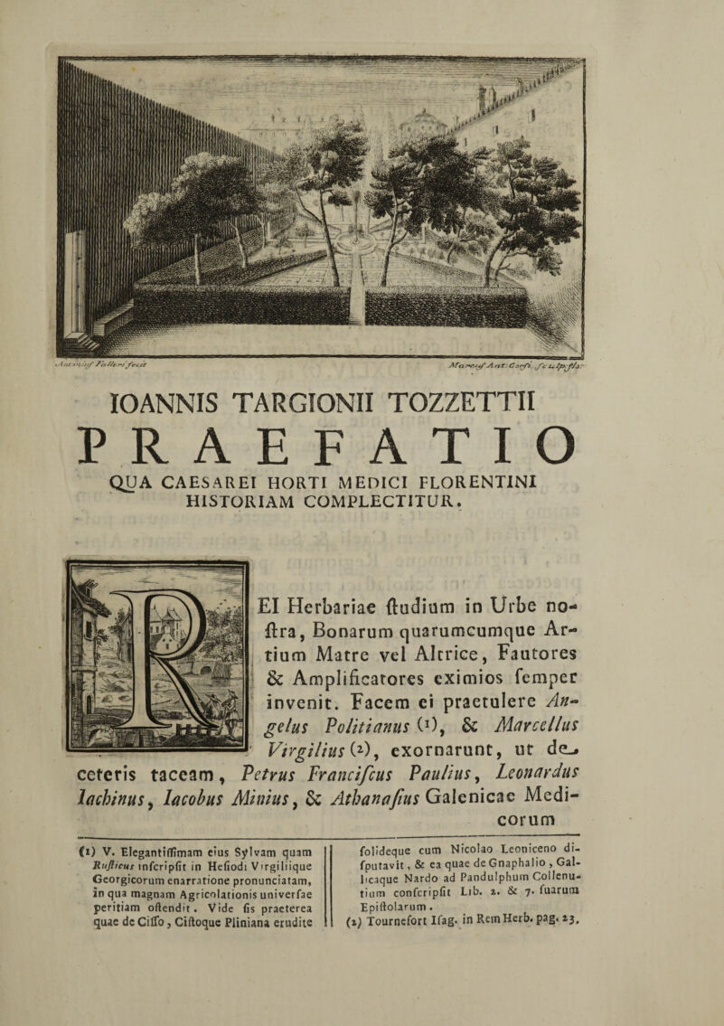 IOANNIS TARGIONII TOZZETTII PRAEFATIO QUA CAESAREI HORTI MEDICI FLORENTINI HISTORIAM COMPLECTITUR. EI Herbariae ftudium in Urbe no- ftra, Bonarum quarumcumque Ar¬ tium Matre vel Alrrice, Fautores & Amplificatores eximios femper invenit. Facem ei praetulere An¬ gelus Politianus C1), Sc Marcellus _Virgilius (2), exornarunt, ut de-. ceteris taceam, Petrus Francifcus Paulius^ Leonardus lachinus, lacobus Minius, & Athanofius Galenicae Medi¬ corum (i) V. Elegantiffimam eius Sylvam quam Ruflicur infcripfit in Hefiodi Vtrgiliique Georgicorum enarratione pronunciatam, in qua magnam Agricolationis univerfae peritiam oftendrt. Vide fis praeterea folideque cum Nicolao Leoniceno di- fputavit, & ea quae de Gnaphalio , Gal- Pcaque Nardo ad Pandulphum Coilenu- tium confcripfit Lib. 2. & 7. Tuarum Epiftolarum .