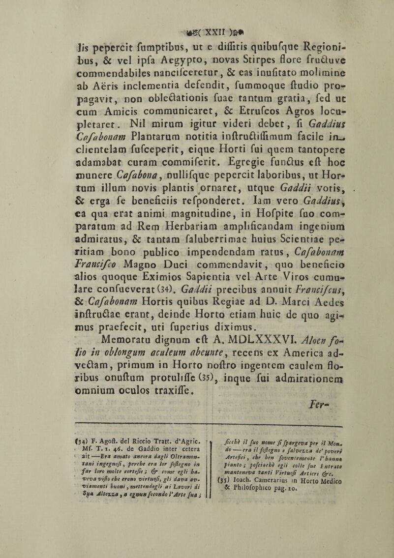 »g( xxir )%* lis pepercit ftimptibus, ut e diifitis quibufque Regioni¬ bus, & vel ipfa Aegypto, novas Stirpes flore frutluve commendabiles nancilceretur, & eas inufitato molimine ab Aeris inclementia defendit, fummoque ftudio pro¬ pagavit, non oblectationis fuae tantum gratia, fed uc cum Amicis communicaret, & Etrufcos Agros locu¬ pletaret. Nil mirum igitur videri debet, fi Gaddius Cafabonam Plantarum notitia inftruftillimum facile in^ clientelam fufceperit, eique Horti fui quem tantopere adamabat curam commiferit. Egregie funftus efl: hoc munere Cafabona, nullifque pepercit laboribus, ut Hor¬ tum illum novis plantis ornaret, utque Gaddii votis, & erga fe beneficiis refponderet. Iam vero Gaddius, ca qua erat animi magnitudine, in Hofpite fuo com¬ paratum ad Rem Herbariam amplificandam ingenium admiratus, & tantam faluberrimae huius Scientiae pe¬ ritiam bono publico impendendam ratus, Cafabonam Trancifco Magno Duci commendavit, quo beneficio alios quoque Eximios Sapientia vel Arte Viros cumu¬ lare confueverat (34), Gaddii precibus annuit Francifcus, & Cafabonam Hortis quibus Regiae ad D. Marci Aedes inftruftae erant, deinde Horto etiam huic de quo agi¬ mus praefecit, uti fuperius diximus. Memoratu dignum eft A. MDLXXXVI. Aloen fo~ Jio in oblongum aculeum abeunt e, recens ex America ad- veftam, primum in Horto noftro ingentem caulem flo¬ ribus onuftum protulifle (35), inque fui admirationem omnium oculos traxilTe, Fer~ (34) F. Agoft. dei Riccio Tratt. d’Agric. IA(. T. x. 46. de Gaddio inter cetera ait—Era amato ancora dagli Oltramon- tani ingegnofi, perche era lor fojlegno in far loro molte cortcjie i & come egli ha- •vcva vifto che erono virtuofi, gli dava av- vi amenti buoni , mettendegli ai Lavor i di Sy* Altera cgnun fecondo l'Arte fua j Jicche il fuo nome fi fpargeva per il Mon* do—era il fojlegno e falvezza de’ poveri Artefici , che ben fovent emente l' hctnm pianto i pofciache egli coite fue tntrue tnanteneva tanti Virtuofi Artien (ire. (35) loach. Camerarius in Horto Medico & Philofophico pag.io.