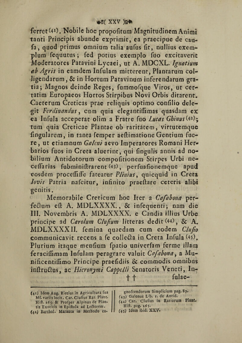 ferret (40. Nobile hoc propofitum Magnitudinem Animi tanti Principis abunde exprimit, ea praecipue de cau- fa, quod primus omnium talia aufus fit, nullius exem¬ plum fequutus; fed potius exemplo fuo excitaverit Moderatores Patavini Lycaei, ut A. MDCXL. Ignatium ab Agris in eamdem Infulam mitterent, Plantarum col¬ ligendarum , & in Hortum Patavinum inferendarum gra¬ tia; Magnos deinde Reges, fummofque Viros, ut cer¬ tarim Europaeos Hortos Stirpibus Novi Orbis ditarent, Caeterum Creticas prae reliquis optimo confilio dele¬ git Ferdinandus, cum quia elegantiflimas quasdam ex ea Infula acceperat olim a Fratre fuo Lucas Gbinus^40; tum quia Creticae Plantae ob raritatem, virtutemque fingularem, in tanta femper aeftimatione Gentium fue¬ re, ut etiamnum Galeni aevo Imperatores Romani Her¬ barios fuos in Creta aluerint, qui fingulis annis ad no¬ bilium Antidotorum compofitionem Stirpes Urbi ne- cefiarias fubminiftrarent (43), perfuafionemque apud eosdem procefliffe fateatur Plinius, quicquid in Creta lovis Patria nafcitur, infinito praeftare ceteris alibi genitis. Memorabile Creticum hoc Iter a Cafabona per- feflum efl: A. MDLXXXX., & infequenti; nam die III. Novembris A. MDLXXXX. e Candia illius Urbe principe ad CaYolum Clufutn litteras dedit (44) 9 & A. MDLXXXXII. femina quaedam cum eodem Clufio communicavit recens a fe colle&a in Creta Infula (4s). Plurium itaque menfium fpatio univerfam ferme illam feraciflimam Infulam peragrare valuit Cafabona, a Mu- nificentiffimo Principe praefidiis & commodis omnibus inftru&us, ac Hieronymi Camelli Senatoris Veneti, In- f f fulae- (41) Idem Aug. Riccius in Agricultura fua Mf. variis locis. Car. Clufius Rar. Piant. Hift. 165. & Profper Alpinus de Plan¬ tis Exoticis in Epiftola ad Letforem. (41) Barthol. Maraata in Methodo co- gnofcendorum Simplicium pag. 87. (43) Galenus L'b. r. de Antid. (44) Car. Clufius in Rariorum Piant. Hift. pag. 165. (45) Idem ibid. XXV*