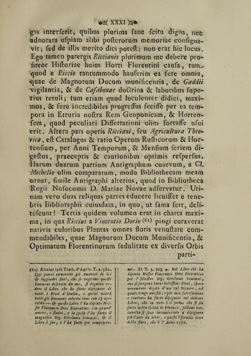 gas interferit, quibus plurima fane fcitu digna, nec adnotata ufpiam alibi pofterorum memoriae contigna¬ vit; fed de illis merito dici poteft: non erat hic locus. Ego tamen parergis Riccianh plurimum me debere pro* fiteor Hiftoriae huius Horti Florentini caufa, turrim quod e Riccio tantummodo hauferim ea fere omnia, quae de Magnorum Ducum munificentia, de Gaddii vigilantia, & de Cafabonae doftrina & laboribus fupe- rius retuli; tum etiam quod luculenter didici, maxi¬ mos, & fere incredibiles progreflus fecifle per ea tem¬ pora in Etruria noftra Rem Geoponicam, & Horten- fem, quod peculiari Diflertationi olim fortaffe ufui erit. Altera pars operis Ricciani, feu Agricultura Theo- rica, eft Catalogus & ratio Operum Rufticorum & Hor- tenfium, per Anni Temporum, & Mentium feriem di- geftus, praeceptis & cautionibus optimis refperfus. Harum duarum partium Antigraphum coaevum, a CI. Miche/io olim comparatum, modo Bibliothecam meam ornat, fimije Antigraphi alterius, quod in Bibliotheca Regii Nofocomii D. Mariae Novae adfervatur. Uti- nam vero duas reliquas partes educere licuiflet e tene¬ bris Bibliotaphii cuiusdam, in quo, ut fama fert, deli- tefcunt! Tertia quidem volumen erat in charta maxi¬ ma, in qua Riccius a Vincent io Dorio (6l) pingi curaverat nativis coloribus Plantas omnes floris venuftate com¬ mendabiles, quae Magnorum Ducum Munificentia, & Optimatum Florentinorum fedulitate ex divertis Orbis parti Riccius ipfe Tratt, d’Agric. T. i. 381, Qui potrei awertire gli Amatori di hei & leggiadri fiori, che fe vogltono quefli Haemoni defcritti da me, fi degnino ve- dere il Libro che ho fatto dipignere di tutti i Fiori d’ Italia, e quivi vedrd. tutti gli Enemoni coloriti bene con ip opri colori —queflo Libro V ha dipinto Mef- fer Vincenzio Dori Fiorentino con grand' amore, e fiudio , t la jpefa V ha fatta il magnifico Sig. Girclamo Sommai , & il bibro e fuo y e V ha fatto per compiacer- tni . Et T. 3, pag 9. Kel Libro che ha dipinto Mejfer Vincenzio Dori Fiorentino per l’ llluflre Sig. Girclamo Sommai, ove fi fcorgono tanti bellijfimi Fiori , opera verarxente degnx d'un tal Signore , coi quale tengo amtfla , e per mia fatirfazione e contento ha fatto dipignere tal onorato Libro , che in vero e il primo che fi fia fatto nella Cittd di Fiienze , febbene tut- tavolta fi fono incominciate a dipignere piuCarte da altri; e qurfio e fornito come deble fiare, che e l' Anno 1596.