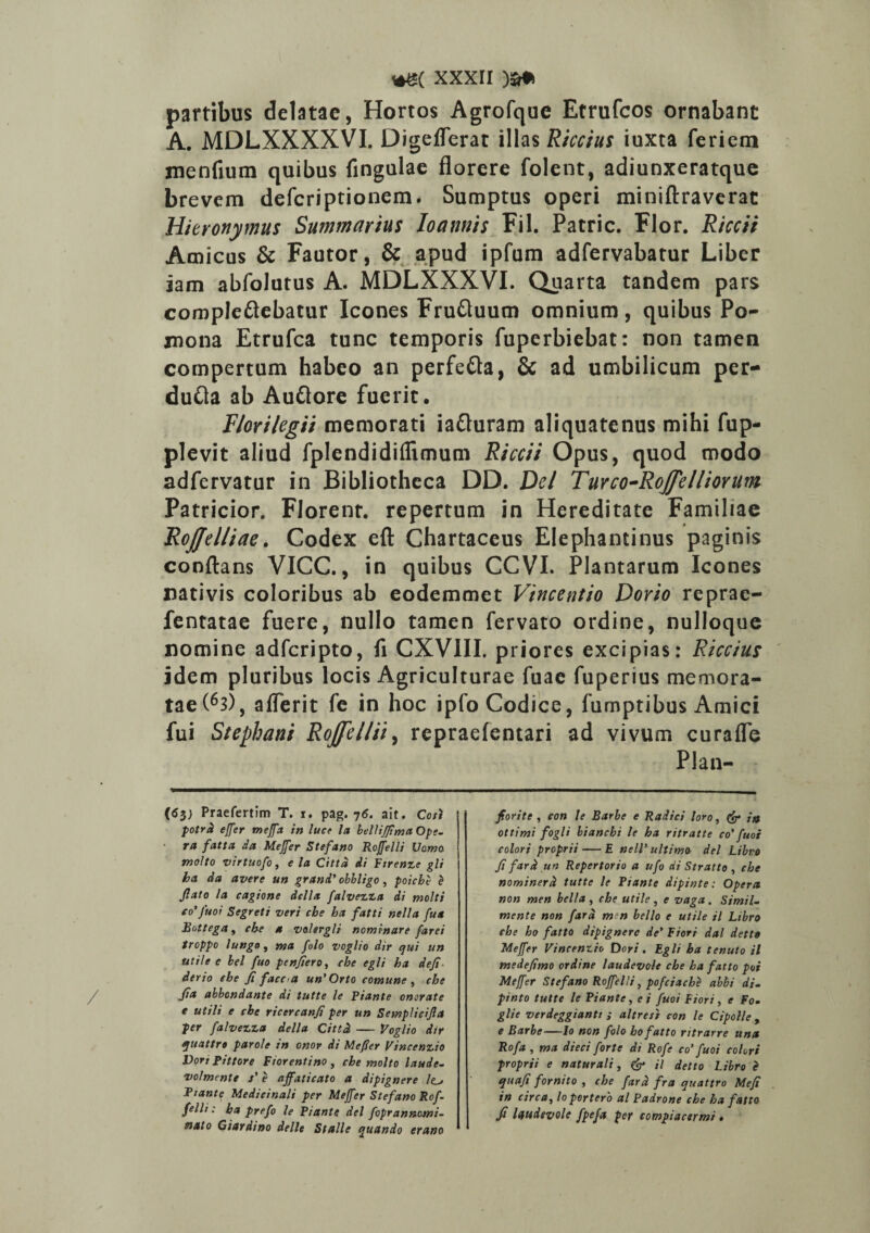 partibus delatae, Hortos Agrofque Etrufcos ornabant A. MDLXXXXVI. Digeflerat illas Riccius iuxta feriem menfium quibus fingulae florere folent, adiunxeratque brevem defcriptionem. Sumptus operi miniftraverac Hieronymus Summarius loannis Fil. Patrie. Flor. Riccit Amicus & Fautor, & apud ipfum adfervabatur Liber iam abfolutus A. MDLXXXVI. Quarta tandem pars compleflebatur Icones Fruftuum omnium, quibus Po¬ mona Etrufca tunc temporis fuperbiebat: non tamen compertum habeo an perfefta, 6c ad umbilicum per- duCla ab Auflore fuerit, Florilegii memorati ia&uram aliquatenus mihi fup- plevit aliud fplendidiflimum Riccii Opus, quod modo adfervatur in Bibliotheca DD. Del Tuvco-Roffelliorum Patricior. Florent, repertum in Hereditate Familiae RoJJelliae. Codex eft Chartaceus Elephantinus paginis conflans VICC., in quibus CCVI. Plantarum Icones nativis coloribus ab eodemmet Vincentio Dorio reprae- fentatae fuere, nullo tamen fervato ordine, nulloque nomine adferipto, fi CXVIII. priores excipias: Riccius idem pluribus locis Agriculturae fuae fuperius memora¬ tae (63), a Heri t fe in hoc iplo Codice, fumptibus Amici fui Stephani RoJftl/ii> repraefentari ad vivum curafle Plan- fiorite , con le Barbe e Radici loro, <£* it* ottimi fogli bianebi le ha ritratte co' fuoi colori proprii — E nelV ultimo dei Libro fi fard un Repertorio a ufo di Stratto , cbe nominer d tutte le Piante dipinte: Operet non men bella , che utile , e vaga . Simii- mente non fard mn bello e utile il Libro che ho fatto dipignerc de’ Fiori da! detto Meffer Vincentio Dori. Egli ba tenuto il medefimo ordine laudevole che ha fatto poi Meffer Stefano Rojfclli, pofciache abbi di- pinto tutte le Piante, ei fuoi Fiori, e Fo- glie verdeggiantt ; altresi con le Cipolle , e Barbe—Io non folo ho fatto ritrarre una Rofa , ma dieci forte di Rofe co' fuoi colori proprii e naturali, & il detto Libro Z quaji fornito , che fard fra quattro Mefi in circa, lo pertero al Padrone che ha fatto Ji laudevole fpefet per compiacsrmi • (<53; Praefertim T. 1. pag. 76. ait. Cori potrd effer meffa in luce la bellijfma Ope¬ ra fatta da Meffer Stefano Roffelli Vomo molto virtuofo, e la Cittd di Firenze gli ha da avere un grani' obbligo, poiche e Jlato la cagione della falvezza di molti eo’fuoi Segreti veri che ha fatti nella fua Bettega y che a valergli nominare farei troppo lungo, ma folo voglio dir qui un utile e bel fuo penfero, che egli ha deji der io che fi facca un’ Orto comune , che fia abbondante di tutte le Piante onerate e utili e che ricercanfi per un Semplicijla per falvezza della Cittd — Voglio dir quattro parole in onor di Meffer Vincenzio Dori pittore Florentino , che molto laude- volmente s' e affaticato a dipignere /o Piante Medicinali per Meffer Stefano Rof¬ felli: ha prefo le Piante dei foprannomi¬ nato Giardino delle Stalle quando erano