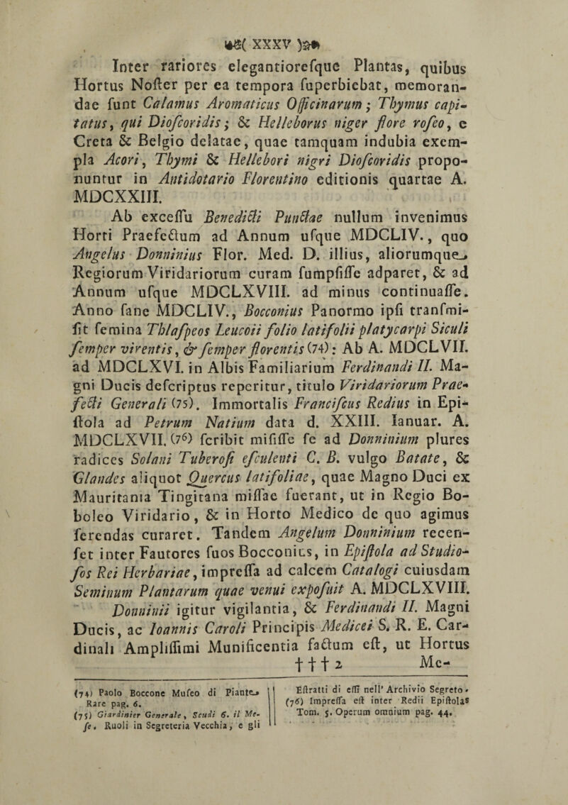 Inter rariores elegantiorefquc Plantas, quibus Hortus Nofter per ea tempora fuperbiebat, memoran¬ dae funt Calamus Aromaticus Officinarum Thymus capi¬ tatus , qui Diofcoridis; & Hclleborus niger fi ore rofeo, c Creta & Belgio delatae, quae tamquam indubia exem¬ pla Acori, Thymi & Hellebori nigri Diofcoridis propo¬ nuntur in Antidotario Florentino editionis quartae A. MDCXXIII. Ab exceflu Benedicti Punitae nullum invenimus Horti Praefcftum ad Annum ufque MDCLIV., quo Angelus Dominius Flor. Med. D. illius, aliorumqueL# Regiorum Viridariorum curam fumpfifle adparet, & ad Annum ufque MDCLXVIII. ad minus continuafTe. Anno fane MDCLIV., Bocconius Panormo ipfi tranfmi- fit femina Thlafpeos Leucoii folio latifolii platycarpi Siculi femper virentis, &femper florentis (74): Ab A. MDCLVIL ad MDCLXVI. in Albis Familiarium Ferdinandi II. Ma¬ gni Ducis defcriptus reperitur, titulo Viridariorum Prae* feiti Generali (75). Immortalis Francifcus Redius in Epi- ftola ad Petrum Natium data d. XXIII. Ianuar. A. MDCLXVII. (76) fcribit mififle fe ad Donninium plures radices Solani Tuberofi efculenti C. B. vulgo Batate, & Glandes aliquot Quercus latifoliae, quae Magno Duci ex Mauritania Tingitana miffae fuerant, ut in Regio Bo- boleo Viridario, & in Horto Medico de quo agimus ferendas curaret. Tandem Angelum Donninium recen- fet inter Fautores fuos Bocconius, in Epiftola ad Studio- fos Rei Herbariae, imprefla ad calcem Catalogi cuiusdam Seminum Plantarum quae venui expofuit A. MDCLXVIII. Donninii igitur vigilantia, Sc Ferdinandi II. Magni Ducis, ac loannis Caro/i Principis Medicei S. R. E. Car¬ dinali Ampliflimi Munificentia faftum eft, ut Hortus f f f 2 Me- Eftratti di effi nell’ Arcliivio Segreto » (■j6) Imprefla eft inter Redii Epiftola® Totn. s. Operum omnium pag. 44, # AUVH 111 f WVVtliA y W (74) Paolo Boccone Mufeo di Piante.* Rare pag. 6. (75) Gizrdinier Generale , Scudt 6. il Me- D ll r»l 1 t r» n 11