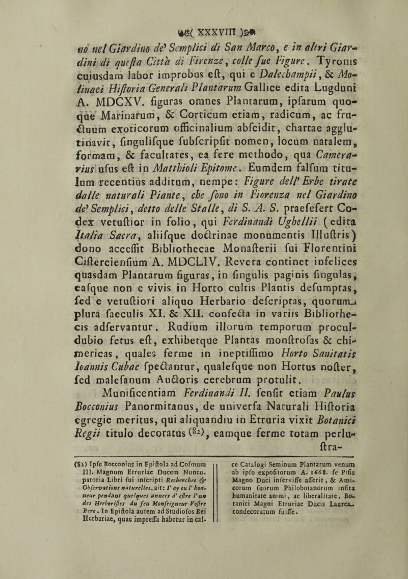 no nel Giardino de' Semplici di San Marco, e in a/tri Giar- dini di que fla Citta di Firenze, colle fue Fi gure. Tyronis cuiusdam labor improbus eft, qui e Dalechampii, & /W0- /rxwffi Hiftoria Generali Plantarum Gallice edita Lugduni A. MDCXV. figuras omnes Plantarum, ipfarum quo¬ que Marinarum, & Corticum etiam, radicum, ac fru- £hnim exoticorum officinalium abfcidit, chartae agglu¬ tinavit, fiogulifque fubfcripfit nomen, locum natalem, formam, & facultates, ea fere methodo, qua Camera¬ rius ufus eft in Matthioli Epitome. Eumdem falfum titu¬ lum recentius additum, nempe: Figure dell' Erbe tirate da Ile naturali Piante, che fono in Fiorenza nel Giardino de' Semplici, detto delle St a Ile, di S. A. S. praefefert Co¬ dex vetuftior in folio, qui Ferdinandi Ughellii (edita Italia Sacra, aliifque dottrinae monumentis Illuftris) dono accelfit Bibliothecae Monafterii fui Florentini Ciftercienfium A. MOCL1V. Revera continet infelices quasdam Plantarum figuras, in fingulis paginis finguias, cafque non e vivis in Horto cultis Plantis defumptas, fed e vetuftiori aliquo Herbario defcriptas, quorum^ plura faeculis XI. & XII. confe&a in variis Bibliothe¬ cis adfervantur. Rudium illorum temporum procul- dubio fetus eft, exhibetque Plantas monftrofas & chi- mericas, quales ferme in ineptiifimo Horto Sanitatis loannis Cubae fpc&antur, qualefque non Hortus nofter, fed malefanum Auftoris cerebrum protulit. Munificentiam Ferdinandi II. fenfit etiam Paulus Bocconius Panormitanus, de univerfa Naturali Hiftoria egregie meritus, qui aliquandiu in Etruria vixit Botanici Regii titulo decoratus (8z), eamque ferme totam perlu* ftra- ($1) Ipfe Bocconius in Epiftola ad Cofmum III. Magnum Etruriae Ducem Nuncu. patoria Libri fui inferipti Reckerchet & Obfervations n*turellet,a'\t: V ay eu V hon- neur pendant quelques anneet d’ eflre l' un det Herborifles du feu Monfejgneur Vcftre fere. In Epiftola autem ad Studiofos Rei Herbariae, quae imprelfa habetur io cal¬ ce Catalogi Seminum Plantarum venum ab ipfo expolitorum A. 166%, fe Pilis Magno Duci inferviffe aderit, & Ami¬ corum fuorum Philobotanorum infita humanitate animi, ac liberalitate, Bo¬ tanici Magni Etruriae Ducis Laurea», condecoratum fuilfe.