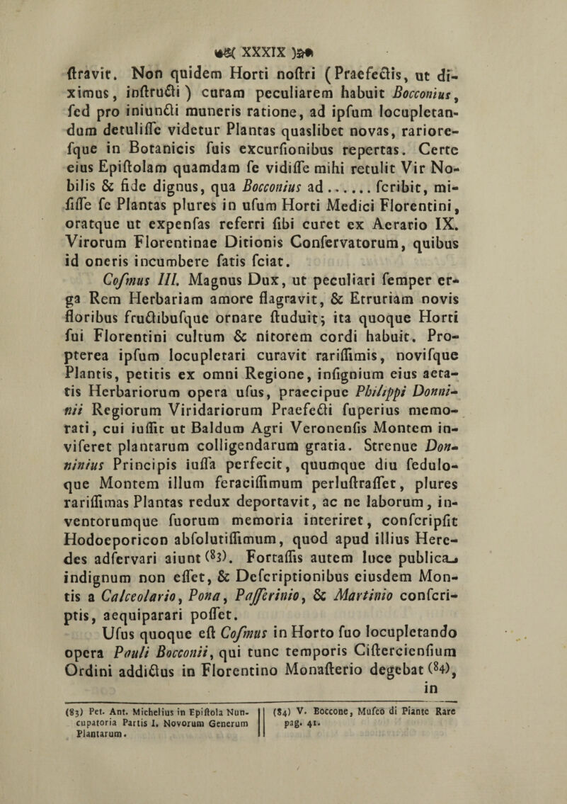 Aravit. Non quidem Horti noftri (Praefectis, ut di¬ ximus, inftru&i ) curam peculiarem habuit Bocconius, fed pro iniunfli muneris ratione, ad ipfum locupletan¬ dum detulifle videtur Plantas quaslibet novas, rariore- fque in Botanicis fuis excurfionibus repertas. Certe eius Epiftolam quamdam fe vidifle mihi retulit Vir No¬ bilis & fide dignus, qua Bocconius ad.fcribit, mi- fitfe fe Plantas plures in ufum Horti Medici Florentini, oratque ut expenfas referri fibi curet ex Aerario IX. Virorum Florentinae Ditionis Confervatorum, quibus id oneris incumbere fatis fciat. Cofmus III. Magnus Dux, ut peculiari femper er¬ ga Rem Herbariam amore flagravit, & Etruriam novis floribus frufhbufque ornare ftuduit; ita quoque Horti fui Florentini cultum & nitorem cordi habuit. Pro- pterea ipfum locupletari curavit rariflimis, novifque Plantis, petitis ex omni Regione, infignium eius aeta¬ tis Herbariorum opera ufus, praecipue Phi/ippi Donni- vii Regiorum Viridariorum Praefefti fuperius memo¬ rati, cui iuflit ut Baldum Agri Veronenfis Montem in- viferet plantarum colligendarum gratia. Strenue Don- ninius Principis iufla perfecit, quumque diu fedulo- que Montem illum feraciflimum perluftraflet, plures rariflimas Plantas redux deportavit, ac ne laborum, in¬ ventorumque fuorum memoria interiret, confcripfic Hodoeporicon abfolutiflimum, quod apud illius Here¬ des adfervari aiunt (83). Fortaflis autem luce publica-» indignum non eflet, & Defcriptionibus eiusdem Mon¬ tis a Calceolario, Pona, PaJJerinio, & Martinio confcri- ptis, aequiparari poflet. Ufus quoque efl: Cofmus in Horto fuo locupletando opera Pauli Bocconii, qui tunc temporis Ciftercienfium Ordini addiftus in Florentino Monafterio degebat (84), in (8$) Pet. Ant. Michelius in Epiftola Nun- cupatoria Partis I. Novorum Generum Plantarum» (84) V. Boccone, Mufeo di Piante Rare pag. 41.