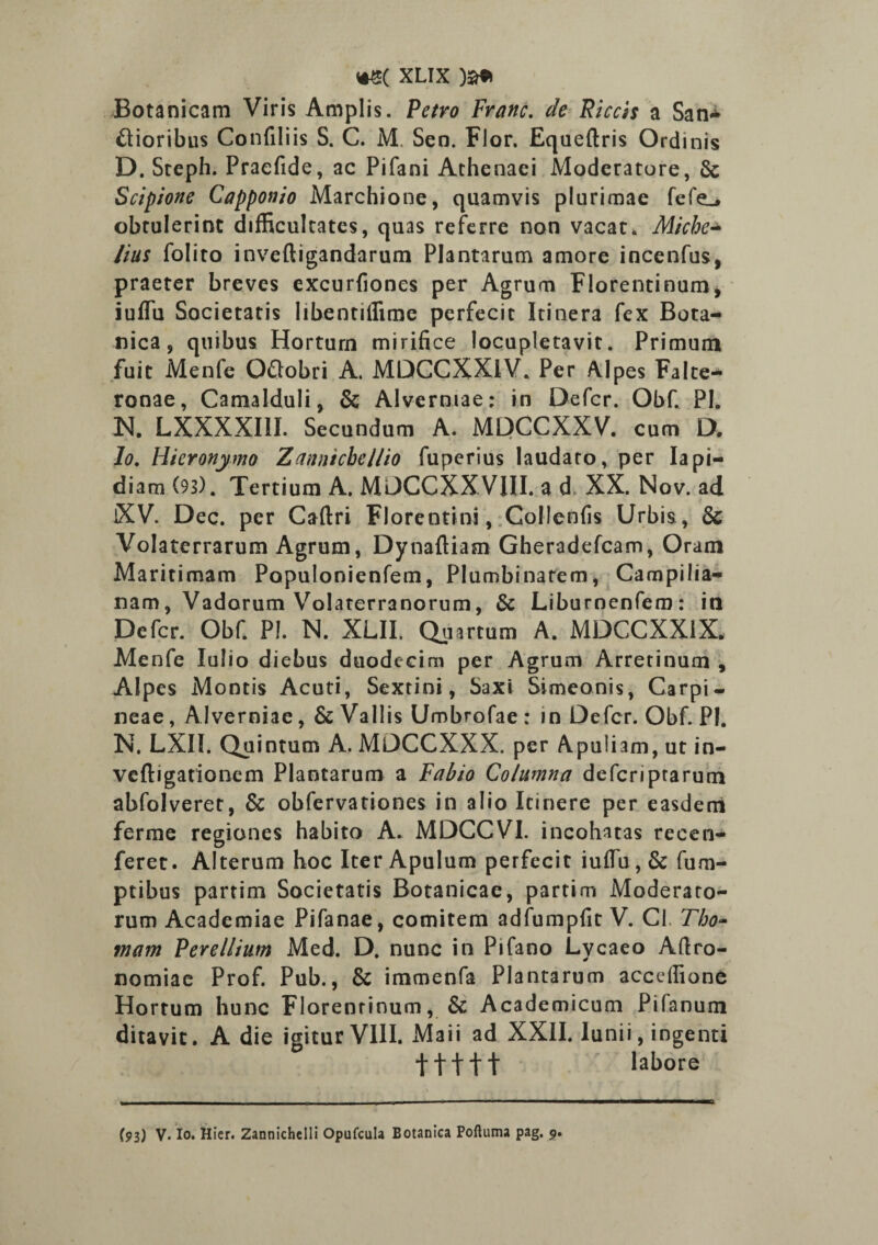 Botanicam Viris Amplis. Petro Franc. de Piceis a San* ftioribus Confiliis S. C. M Sen. Flor. Equeftris Ordinis D. Steph. Praefide, ac Pifani Athenaei Moderatore, & Scipione Capponio Marchione, quamvis plurimae fefe^ obtulerint difficultates, quas referre non vacat. Miche lius folito inveftigandarum Plantarum amore incenfus, praeter breves excurfiones per Agrum Florentinum, iuffu Societatis libentiifime perfecit Itinera fex Bota¬ nica, quibus Horturn mirifice locupletavit. Primum fuit Menfe Odobri A. MDCCXXIV. Per Alpes Falte- ronae, Camalduli, & Alvernrae: in Defer. Obf. PI. N. LXXXXIII. Secundum A. MDCCXXV. cum D. Io. Hieronymo Zannicbellio fuperius laudaro, per Iapi- diam (93). Tertium A. MDCCXXVIII. a d XX. Nov. ad iXV. Dec. per Caflri Florentini, Collenfis Urbis, & Volaterrarum Agrum, Dynaftiam Gheradefcam, Oram Maritimam Populonienfem, Plumbinatem, Campilia- nam, Vadorum Volaterranorum, Sc Liburnenfem: in Defer. Obf. PI. N. XLII. Quartum A. MDCCXX1X. Menfe Iulio diebus duodecim per Agrum Arretinum , Alpes Montis Acuti, Sextini, Saxi Simeonis, Carpi- neae, Alverniae, & Vallis Umbrofae : in Defer. Obf. PI. N. LXII. Quintum A. MDCCXXX. per Apuliam, ut in- veftigationem Plantarum a Fabio Columna deferiprarum abfolveret, & obfervationes in alio Itinere per easdem ferme regiones habito A. MDCCVI. incohatas reeen- feret. Alterum hoc Iter Apulum perfecit iuffu, & fum- ptibus partim Societatis Botanicae, partirn Moderato¬ rum Academiae Pifanae, comitem adfumpfit V. Cl. Tho- mam Perellium Med. D. nunc in Pifano Lycaeo Aftro- nomiae Prof. Pub., & immenfa Plantarum accdfione Hortum hunc Florentinum, & Academicum Pifanum ditavit. A die igitur VIII. Maii ad XXII. lunii, ingenti •J-ffft labore (93) V. Io. Hier. Zannichelli Opufcula Botanica Poftuma pag. 9.