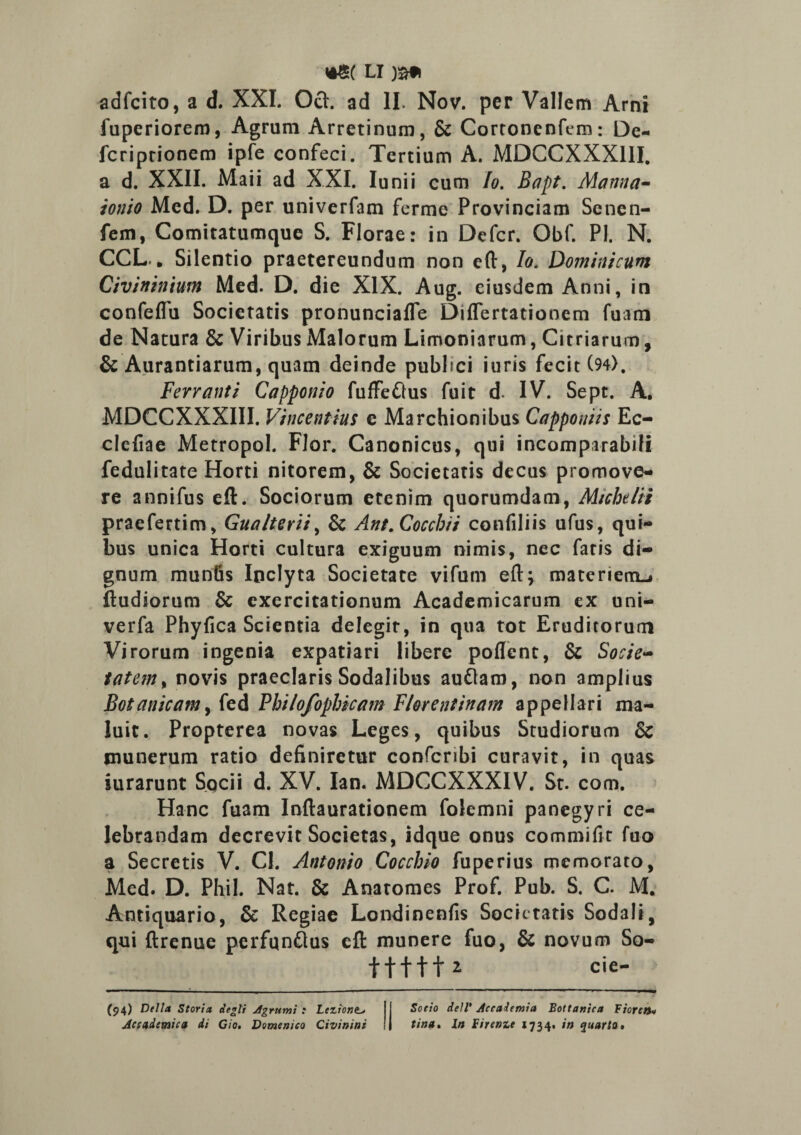 adfcito, a d. XXL Och ad II. Nov. per Vallem Arni fuperiorem, Agrum Arretinum, & Cortooenfem: De- fcriptionem ipfe confeci. Tertium A. MDCCXXXIII. a d. XXII. Maii ad XXI. Iunii cum Io. Bcipt. Manna- ion io Med. D. per univerfam ferme Provinciam Senen- fem, Comitatumque S. Florae: in Defer. Obf. Pl. N. CCL. „ Silentio praetereundum non eft, Io. Dominicum Civininmn Med. D. die XIX. Aug. eiusdem Anni, in confeflu Societatis pronunciafle Differtationem fuam de Natura & Viribus Malorum Limoniarum, Citriarum, & Aurantiarum, quam deinde pubbei i uris fecit (94>, Fervant i Capponio fuffe&us fuit d. IV. Sept. A. MDCCXXXIII. Vincentius e Marchionibus Capponiis Ec- clefiae Metropol. Flor. Canonicus, qui incomparabili fedulitate Horti nitorem, & Societatis decus promove¬ re annifus eft. Sociorum etenim quorumdam, Michelii praefertim, Gualterii, & Ant.Cocchii confiliis ufus, qui¬ bus unica Horti cultura exiguum nimis, nec faris di¬ gnum munfis Inclyta Societate vifum eft* materiem-» ftudiorura & exercitationum Academicarum ex uni- verfa Phyfica Scientia delegit, in qua tot Eruditorum Virorum ingenia expatiari libere poflcnt, & Socie- tatem% novis praeclaris Sodalibus auflam, non amplius Botanicamy fed Philofophicam Florentinam appellari ma¬ luit. Propterea novas Leges, quibus Studiorum & munerum ratio definiretur confcribi curavit, in quas iurarunt Socii d. XV. Ian. MDCCXXXIV. St. com. Hanc fuam Inftaurationem folemni panegyri ce¬ lebrandam decrevit Societas, idque onus commifit fuo a Secretis V. Cl. Antonio Cocchio fuperius memorato, Med. D. Phil. Nat. & Anatomes Prof. Pub. S. C. M. Antiquario, & Regiae Londinenfis Societatis Sodali, qui ftrenue perfqnflus eft munere fuo, & novum So- tfttt* cie- (94) Delia Storia degli Agrumi .* Lezlone._> Jccademica di Cio. Domenico Qivinini Soeio delV Accaltmia Bottanica Fiorcn« tina. In Firenu 1734. in quarto•