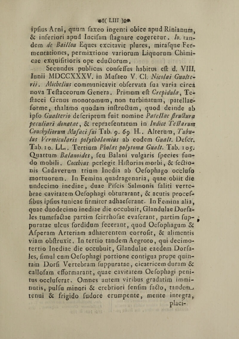 ipfius Arni, quum faxeo ingenti obice apud Rinianum, & inferiori apud Incifam ftagnare cogeretur. Io. ran- dem de Bai/lou Eques excitavit plures, mirafque Fcr- mentationes, permixtione variorum Liquorum Chimi- cac exquifitioris ope eduftorum. Secundus publicus confertus habitus eft d. VIII. Junii MDCCXXXV. in Mufaeo V. Cl. Nicolai Gua/te- rii. Michelius communicavit obfervata fua varia circa nova Teftaceorum Genera. Primum eft Crepidula, Te- ftacei Genus monotomum, non turbinatum, patellae- forme, thalamo quodam inftru&um, quod deinde ab ipfo Gualterio defcriptum fuit nomine Patellae ftruttura peculiari donatae, & repr3efentatum in Indice Te Harum Conchyliorum Mufaei fui Tab. 9. 69 H.. Alterum, Tubu¬ lus Vermicularis polythalamius ab eodem Gualt. Defer. Tab. 10. LL.. Tertium Pholas polytoma Gualt. Tab. 105. Quartum Balanoides, feu Balani vulgaris fpecies fun¬ do mobili. Cocchius perlegit Hiftorias morbi, & fe&io- nis Cadaverum trium Inedia ab Oefophago occlufo . mortuorum. In Femina quadragenaria, quae obiit die undecimo inediae, duae Pifcis Salmonis faliti verte¬ brae cavitatem Oefophagi obturarant, & acutis procef- fibus ipfius tunicae firmiter adhaeferant. In Femina alia, quae duodecimo inediae die occubuit, Glandulae Dorfa- les tumefa&ae partim fcirrhofae evaferant, partim fup- - purarae ulcus fordidum fecerant, quod Oefophagum & Afperam Arteriam adhaerentem corrofit, & alimentis viam obftruxit. In tertio tandem Aegroto, qui decimo- tertio Inediae die occubuit, Glandulae eaedem Dorfa- les, fimul cum Oefophagi portione contigua prope quin¬ tam Dorfi Vertebram fuppuratae, cicatricem duram & callofam efformarant, quae cavitatem Oefophagi peni¬ tus occluferat. Omnes autem viribus gradatim immi¬ nutis, pulfu minori & crebriori fenfim fafto, tandem_j tenui & frigido fudore erumpente, mente integra,