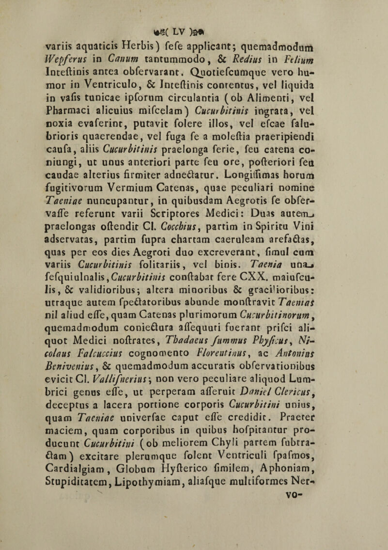 » *S( LV )a* variis aquaticis Herbis) fefe applicant; quemadmodum Wepferus in Catium tantummodo, & Redius in Felium Inteftinis antea obfervarant. Quotiefcumque vero hu¬ mor in Ventriculo, & Inteftinis conrentus, vel liquida in vafis tunicae ipforum circulantia (ob Alimenti, vel Pharmaci alicuius mifcelam) Cucurbitinis ingrata, vel noxia evaferint, putavit folere illos, vel efcae falu- brioris quaerendae, vel fuga fe a moleftia praeripiendi caufa, aliis Cucurbitinis praelonga ferie, feu catena co- niungi, ut unus anteriori parte feu ore, pofteriori feu caudae alterius firmiter adne&atur. Longiifimas horum fugitivorum Vermium Catenas, quae peculiari nomine Taeniae nuncupantur, in quibusdam Aegrotis fe obfer- vafte referunt varii Scriptores Medici: Duas autem^ praelongas oftendit Cl. Cocchius, partim in Spiritu Vini adservatas, partim fupra chartam caeruleam arefadtas, quas per eos dies Aegroti duo excreverant, fimul cum variis Cucurbitinis folitariis, vel binis. Taenia una^ fefquiulnalis,CW//r£/7/tf/j conflabar fere CXX. maiufcu- lis,& validioribus; altera minoribus & graciUoribus: utraque autem fpeftatoribus abunde monftravit Taenias nil aliud efle, quam Catenas plurimorum Cucurbitinorum, quemadmodum conieftura aflequuri fuerant prifci ali¬ quot Medici noftrates, Thadaeus fummus Pbyficus, Ni¬ colaus Falcuccius cognomento Florentinus, ac Antonius Benivenius, & quemadmodum accuratis obfervationibus evicit Cl. Vallifnerius; non vero peculiare aliquod Lum¬ brici genus efle, ut perperam afleruit Danit l Clericus, deceptus a lacera portione corporis Cucurbitini unius, quam Taeniae univerfae caput efle credidit. Praeter maciem, quam corporibus in quibus hofpitantur pro¬ ducunt Cucurbitini (ob meliorem Chyli partem fubtra- ftam) excitare plerumque folent Ventriculi fpafmos, Cardialgiam, Globum Hyfterico fimilem, Aphoniam, Stupiditatem, Lipothymiam, aliafque multiformes Ner-» vo- \